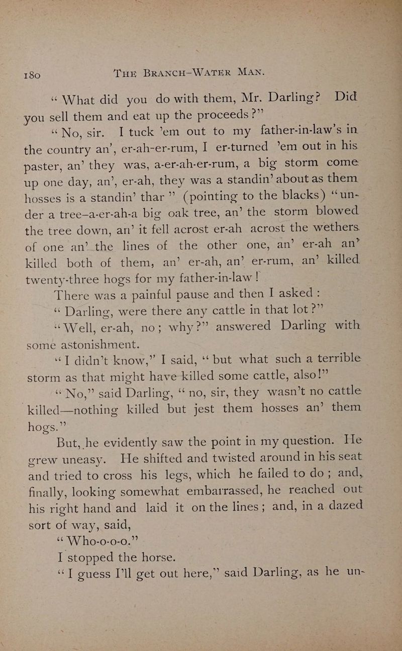“ What did you do with them, Mr. Darling? Did you sell them and eat up the proceeds pa | “No, sir. I tuck ’em out to my father-in-law’s in- the country an’, er-ah-er-rum, I er-turned ’em out in his paster, an’ they was, a-er-ah-er-rum, a big storm come up one day, an’, er-ah, they was a standin’ about as them hosses is a standin’ thar ” (pointing to the blacks) “un-_ der a tree—a-er-ah-a big oak tree, an’ the storm blowed the tree down, an’ it fell acrost er-ah acrost the wethers. of one an’_the lines of the other one, an’ er-ah an’ killed both of them, an’ er-ah, an’ er-rum, an’ killed twenty-three hogs for my father-in-law ! There was a painful pause and then I asked: “ Darling, were there any cattle in that lot ?” “Well, er-ah, no; why?” answered Darling with some astonishment. “I didn’t know,” I said, ‘‘ but what such a terrible storm as that might have killed some cattle, also!” “No,” said Darling, “‘ no, sir, they wasn’t no cattle “killed—nothing killed but jest them hosses an’ them hogs.” : But, he evidently saw the point in my question. He erew uneasy. He shifted and twisted around in his seat and tried to cross his legs, which he failed to do; and, finally, looking somewhat embarrassed, he reached out his right hand and laid it on the lines; and, in a dazed sort of way, said, ‘CW ho-o-0-0.” I stopped the horse. “T guess I'll get out here,” said Darling, as he un-