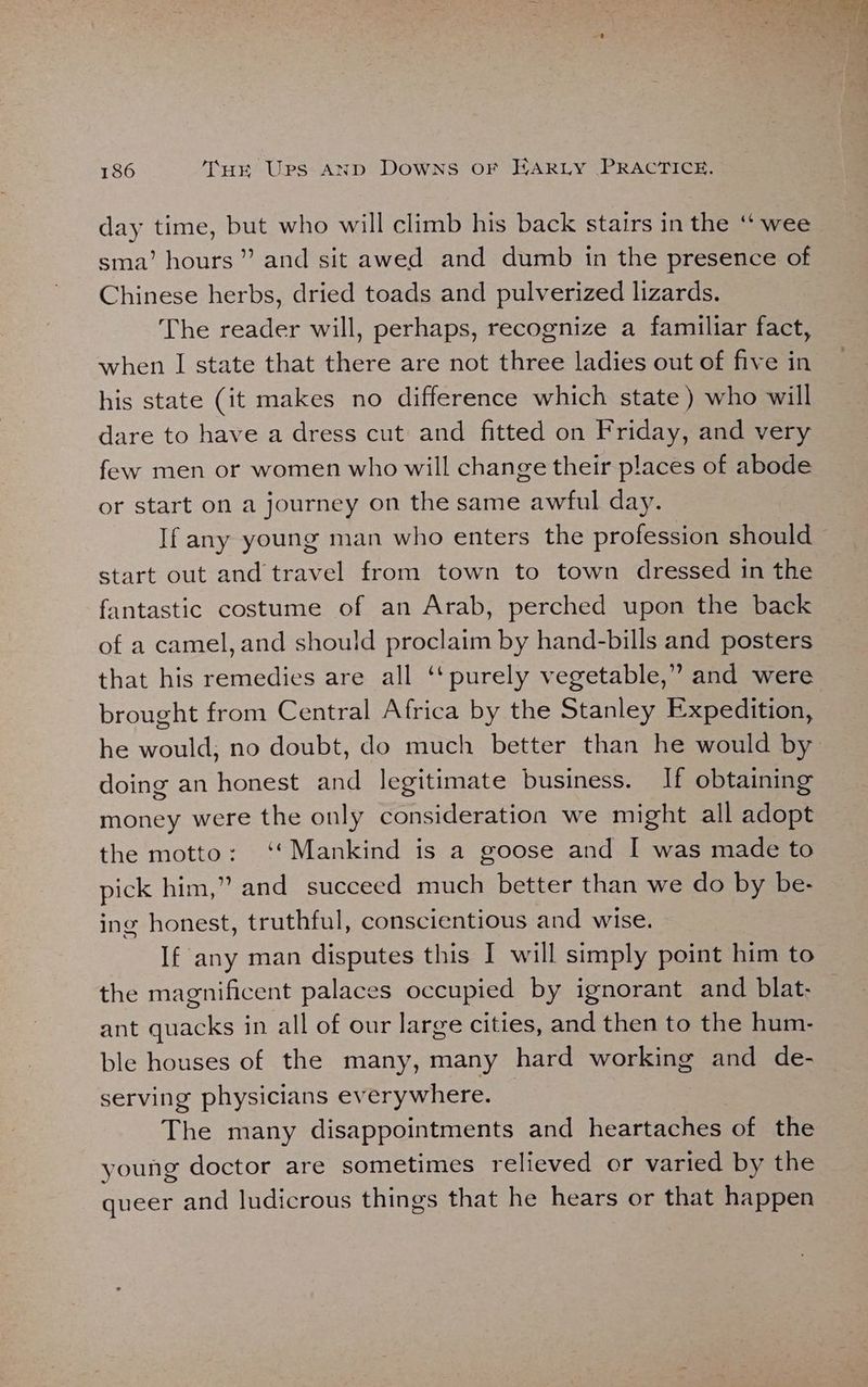 day time, but who will climb his back stairs in the ‘‘ wee sma’ hours’? and sit awed and dumb in the presence of Chinese herbs, dried toads and pulverized lizards. The reader will, perhaps, recognize a familiar fact, when I state that there are not three ladies out of five in his state (it makes no difference which state) who will dare to have a dress cut and fitted on Friday, and very few men or women who will change their places of abode or start on a journey on the same awful day. If any young man who enters the profession should start out and travel from town to town dressed in the fantastic costume of an Arab, perched upon the back of a camel, and should proclaim by hand-bills and posters that his remedies are all ‘‘ purely vegetable,” and were brought from Central Africa by the Stanley Expedition, he would, no doubt, do much better than he would by doing an honest and legitimate business. If obtaining money were the only consideration we might all adopt the motto: ‘*Mankind is a goose and I was made to pick him,” and succeed much better than we do by be- ing honest, truthful, conscientious and wise. If any man disputes this I will simply point him to the magnificent palaces occupied by ignorant and blat- ant quacks in all of our large cities, and then to the hum- ble houses of the many, many hard working and de- serving physicians everywhere. | The many disappointments and heartaches of the young doctor are sometimes relieved or varied by the queer and ludicrous things that he hears or that happen