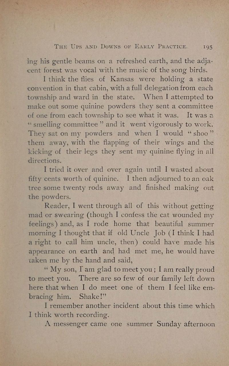 ing his gentle beams on a refreshed earth, and the adja- cent forest was vocal with the music of the song birds. I think the flies of Kansas were holding a state convention in that cabin, with a full delegation from each township and ward in the state. When I attempted to make out some quinine powders they sent a committee of one from each township to see what it was. It was a “smelling committee ” and it went vigorously to work. They sat on my powders and when I would “shoo” them away, with the flapping of their wings and the kicking of their legs they sent my quinine flying in all directions. I tried it over and over again until I wasted about fifty cents worth of quinine.. I then adjourned to an oak tree some twenty rods away and finished making out the powders. Reader, I went through all of this without getting mad or swearing (though I confess the cat wounded my feelings) and, as I rode home that beautiful summer morning I thought that if old Uncle Job (i think I had aright to call him uncle, then) could have made his appearance on earth and had met me, he would have taken me by the hand and said, ‘My son, Iam glad to meet you; I am really proud to meet you. There are so few of our family left down here that when I do meet one of them I feel like em- bracing him. Shake!” I remember another incident about this time which I think worth recording. A messenger came one summer Sunday afternoon