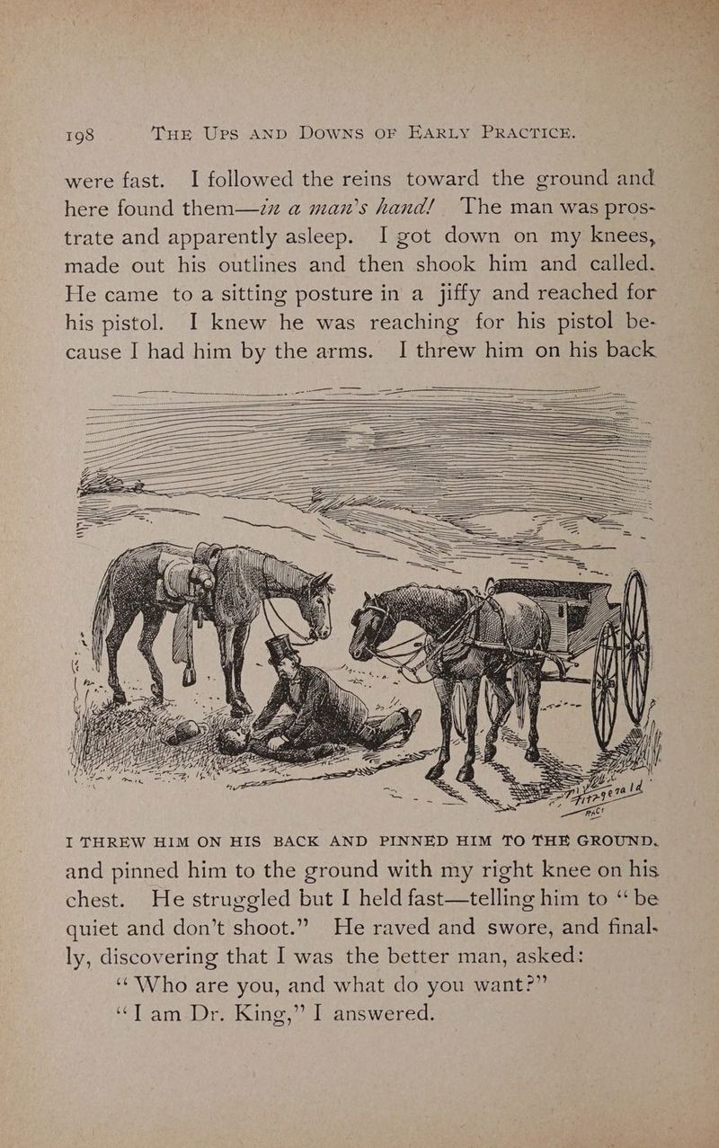 were fast. I followed the reins toward the ground and here found them—zz a man’s hand! The man was pros- trate and apparently asleep. I got down on my knees, made out his outlines and then shook him and called. He came to a sitting posture in a jiffy and reached for his pistol. I knew he was reaching for his pistol be- cause I had him by the arms. I threw him on his back I THREW HIM ON HIS BACK AND PINNED HIM TO THE GROUND. and pinned him to the ground with my right knee on his chest. He struggled but I held fast—telling him to ‘ be quiet and don’t shoot.” He raved and swore, and final. ly, discovering that I was the better man, asked: ‘Who are you, and what do you want?” ‘“T am Dr. King,” I answered.