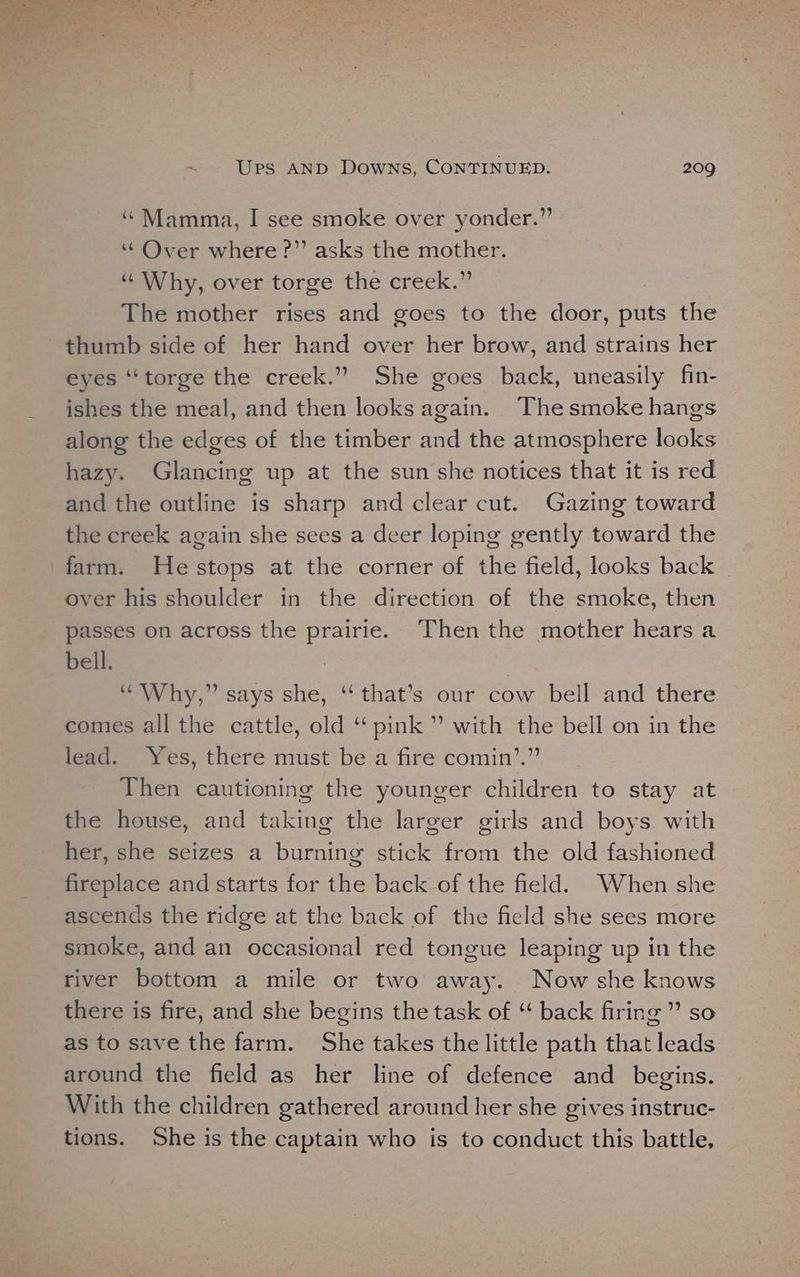 ‘“Mamma, I see smoke over yonder.” ‘Over where ?” asks the mother. ‘¢ Why, over torge the-creek The mother rises and goes to the door, Hits the thumb side of her hand over her brow, and strains her eyes “‘torge the creek.” She goes back, uneasily fin- ishes the meal, and then looks again. Thesmoke hangs along the edges of the timber and the atmosphere looks hazy. Glancing up at the sun she notices that it is red and the outline is sharp and clear cut. Gazing toward the creek again she sees a deer loping gently toward the farm. Hestops at the corner of the field, looks back | over his shoulder in the direction of the smoke, then passes on across the prairie. Then the mother hears a bell. “Why,” says she, ‘‘ that’s our cow bell and there comes all the cattle, old “‘ pink ” with the bell on in the lead. Yes, there must be a fire comin’.” Then cautioning the younger children to stay at the house, and taking the larger girls and boys. with her, she seizes a burning stick from the old fashioned fireplace and starts for the back of the field. When she ascends the ridge at the back of the field she sees more smoke, and an occasional red tongue leaping up in the river bottom a mile or two away. Now she knows there is fire, and she begins the task of “ back firing ” so as to save the farm. She takes the little path that leads around the field as her line of defence and begins. With the children gathered around her she gives instruc- tions. She is the captain who is to conduct this battle,