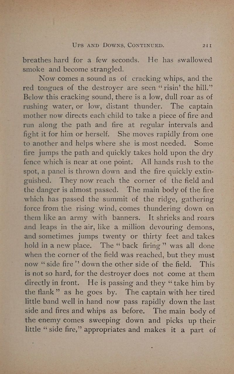 breathes hard for a few seconds. He has swallowed smoke and become strangled. Now comes a sound as of cracking whips, and the red tongues of the destroyer are seen “‘risin’ the hill.” Below this cracking sound, there is a low, dull roar as of rushing water, or low, distant thunder. The captain mother now directs each child to take a piece of fire and run along the path and fire at regular intervals and fisht it for him or herself. She moves rapidly from one to another and helps where she is most needed. Some fire jumps the path and quickly takes hold upon the dry fence which is near at one point. All hands rush to the spot, a panel is thrown down and the fire quickly extin- guished. ‘They now reach the corner of the field and the danger is almost passed. The main body of the fire which has passed the summit of the ridge, gathering force from the rising wind, comes thundering down on them like an army with banners. It shrieks and roars and leaps in the air, like a million devouring demons, and sometimes jumps twenty or thirty feet and takes hold in a new place. The “back firing” was all done- when the corner of the field was reached, but they must now “side fire’’ down the other side of the field. This is not so hard, for the destroyer does not come at them directly in front. He is passing and they “take him by the flank” as he goes by. The captain with her tired little band well in hand now pass rapidly down the last side and fires and whips as before. The main body of the enemy comes sweeping down and picks up their little “side fire,” appropriates and makes it a part of