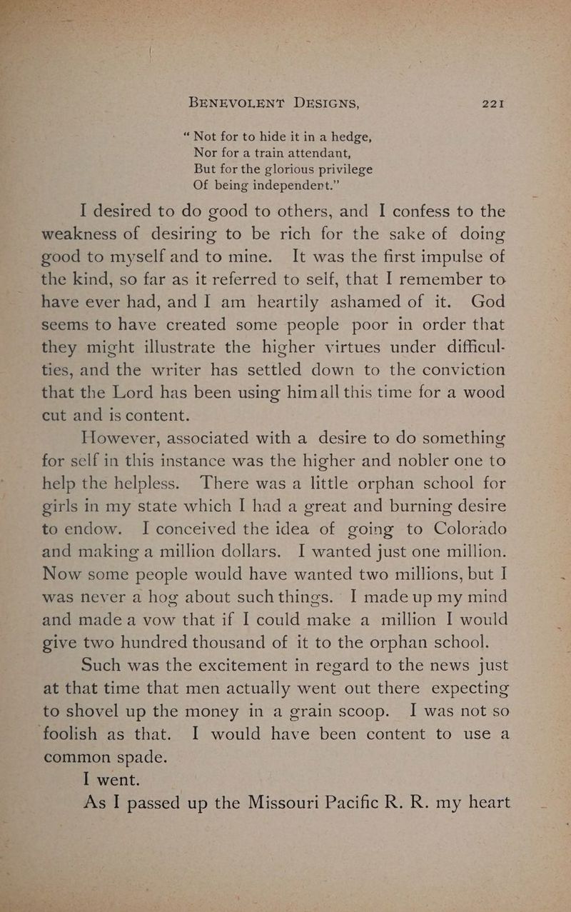 “ Not for to hide it in a hedge, Nor for a train attendant, But for the glorious privilege Of being independert.” I desired to do good to others, and I confess to the weakness of desiring to be rich for the sake of doing good to myself and to mine. It was the first impulse of the kind, so far as it referred to self, that I remember to have ever had, and I am heartily ashamed of it. God seems to have created some people poor in order that they might illustrate the higher virtues under difficul- ties, and the writer has settled down to the conviction that the Lord has been using himall this time for a wood cut and is content. However, associated with a desire to do something for self in this instance was the higher and nobler one to help the helpless. There was a little orphan school for girls in my state which I had a great and burning desire to endow. I conceived the idea of going to Colorado and making a million dollars. I wanted just one million. Now some people would have wanted two millions, but I was never a hog about suchthings. I made up my mind and made a vow that if I could make a million I would give two hundred thousand of it to the orphan school. Such was the excitement in regard to the news just at that time that men actually went out there expecting to shovel up the money in a grain scoop. I was not so common spade. I went. As I passed up the Missouri Pacific R. R. my heart