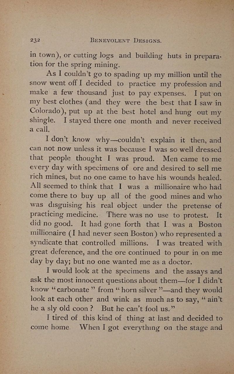 in town), or cutting logs and building huts in prepara- tion for the spring mining. As I couldn’t go to spading up my million until the snow went off I decided to practice my profession and make a few thousand just to pay expenses. I put on my best clothes (and they were the best that I saw in Colorado), put up at the best hotel and hung out my shingle. I stayed there one month and never received a call, I don’t know why—couldn’t explain it then, and can not now unless it was because I was sc well dressed that people thought I was proud. Men came to me every day with specimens of ore and desired to sell me rich mines, but no one came to have his wounds healed. All seemed to think that I was a millionaire who had come there to buy up all of the good mines and who was disguising his real object under the pretense of practicing medicine. There was no use to protest. It did no good. It had gone forth that I was a Boston millionaire (I had never seen Boston) who represented a syndicate that controlled millions. I was treated with great deference, and the ore continued to pour in on me day by day; but no one wanted me as a doctor. ask the most innocent questions about them—for I didn’t know “carbonate ” from “ horn silver ”—and they would look at each other and wink as much as to say, “ ain’t he a sly old coon? But he can’t fool us.” I tired of this kind of thing at last and decided to come home. When I got everything on the stage and