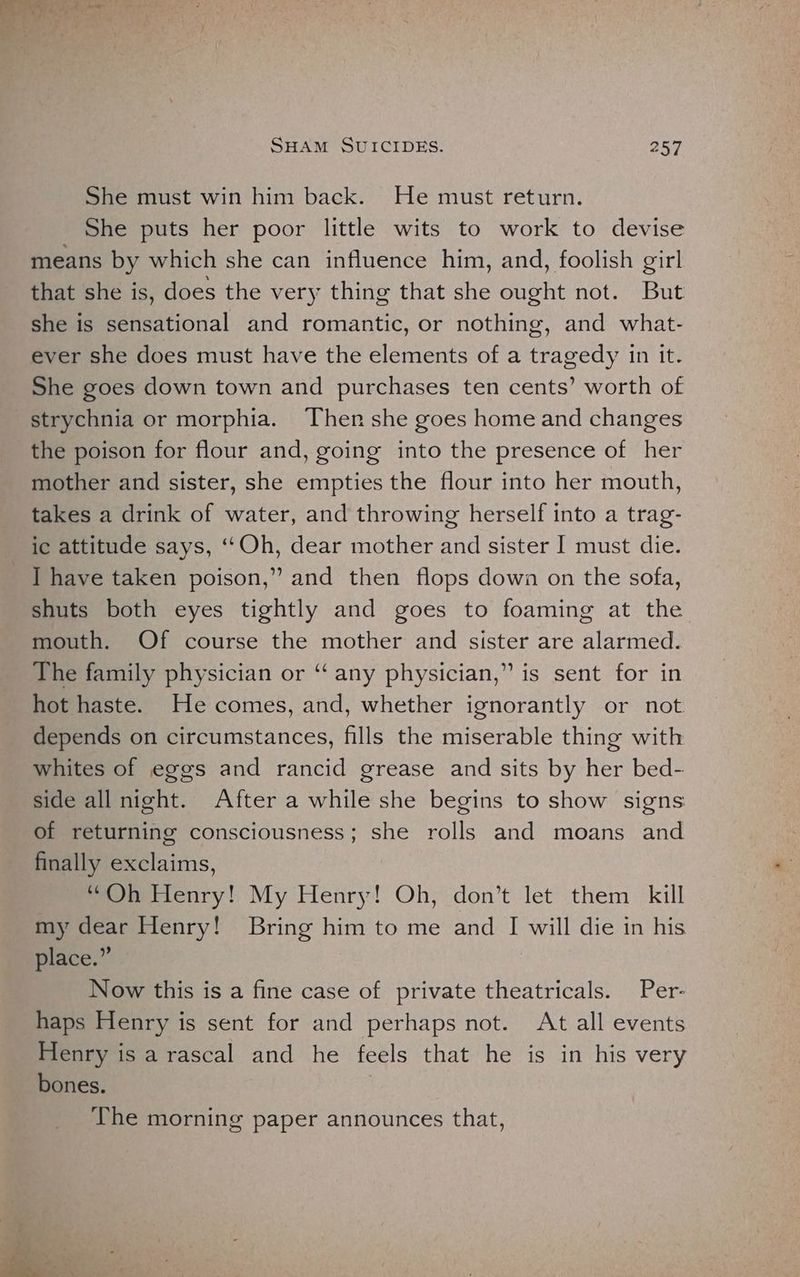 She must win him back. He must return. She puts her poor little wits to work to devise means by which she can influence him, and, foolish girl that she is, does the very thing that she ought not. But she is sensational and romantic, or nothing, and what- ever she does must have the elements of a tragedy in it. She goes down town and purchases ten cents’ worth of strychnia or morphia. Then she goes home and changes the poison for flour and, going into the presence of her mother and sister, she empties the flour into her mouth, takes a drink of water, and throwing herself into a trag- ic attitude says, ‘‘Oh, dear mother and sister I must die. ] have taken poison,” and then flops down on the sofa, shuts both eyes tightly and goes to foaming at the mouth. Of course the mother and sister are alarmed. The family physician or “‘ any physician,” is sent for in hot haste. He comes, and, whether ignorantly or not depends on circumstances, fills the miserable thing with whites of eggs and rancid grease and sits by her bed- side all night. After a while she begins to show signs of returning consciousness; she rolls and moans and finally exclaims, “Oh Henry! My Henry! Oh, don’t let them kill my dear Henry! Bring him to me and I will die in his place.” | Now this is a fine case of private theatricals. Per- haps Henry is sent for and perhaps not. At all events Henry is a rascal and he feels that he is in his very bones. The morning paper announces that,
