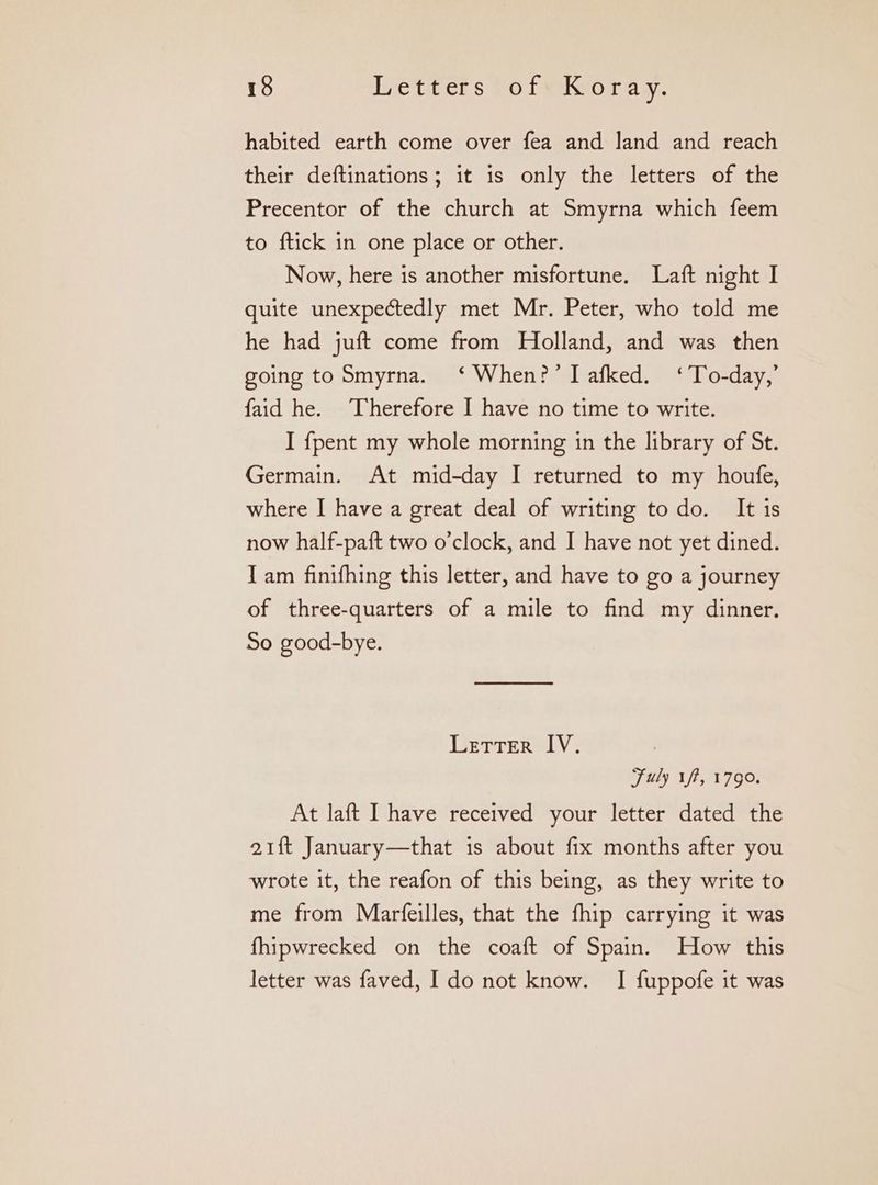 habited earth come over fea and land and reach their deftinations; it is only the letters of the Precentor of the church at Smyrna which feem to ftick in one place or other. Now, here is another misfortune. Laft night I quite unexpectedly met Mr. Peter, who told me he had juft come from Holland, and was then going to Smyrna. ‘When?’ I afked. ‘To-day,’ faid he. ‘Therefore I have no time to write. I {pent my whole morning in the library of St. Germain. At mid-day I returned to my houfe, where I have a great deal of writing todo. It is now half-paft two o’clock, and I have not yet dined. Iam finifhing this letter, and have to go a journey of three-quarters of a mile to find my dinner. So good-bye. Letrer IV. 710 if, 1790. At laft Ihave received your letter dated the 21ft January—that is about fix months after you wrote it, the reafon of this being, as they write to me from Marfeilles, that the fhip carrying it was fhipwrecked on the coaft of Spain. How this letter was faved, I do not know. I fuppofe it was