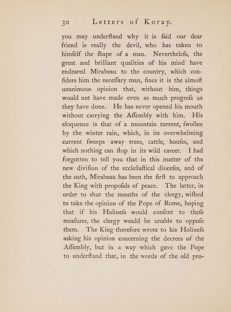 you may underftand why it is faid our dear friend is really the devil, who has taken to himfelf the fhape of a man. Neverthelefs, the great and brilliant qualities of his mind have endeared Muirabeau to the country, which con- fiders him the neceffary man, fince it is the almoft unanimous opinion that, without him, things would not have made even as much progrefs as they have done. He has never opened his mouth without carrying the Affembly with him. His eloquence is that of a mountain torrent, {wollen by the winter rain, which, in its overwhelming current {weeps away trees, cattle, houfes, and which nothing can ftop in its wild career. I had forgotten to tell you that in this matter of the new divifion of the ecclefiaftical diocefes, and of the oath, Mirabeau has been the firft to approach the King with propofals of peace. The latter, in order to shut the mouths of the clergy, wifhed to take the opinion of the Pope of Rome, hoping that if his Holinefs would confent {ο thefe meafures, the clergy would be unable to oppofe them. The King therefore wrote to his Holinefs asking his opinion concerning the decrees of the Affembly, but in a way which gave the Pope to underftand that, in the words of the old pro-