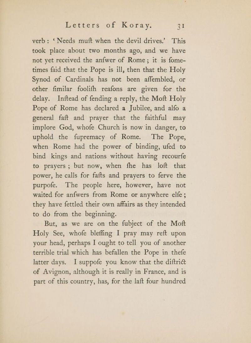 verb: ‘Needs muft when the devil drives.’ This took place about two months ago, and we have not yet received the anfwer of Rome; it is fome- times faid that the Pope is ill, then that the Holy Synod of Cardinals has not been affembled, or other fimilar foolifh reafons are given for the delay. Inftead of fending a reply, the Moft Holy Pope of Rome has declared a Jubilee, and alfo a general faft and prayer that the faithful may implore God, whofe Church is now in danger, to uphold the fupremacy of Rome. The Pope, when Rome had the power of binding, ufed to bind kings and nations without having recourfe to prayers; but now, when fhe has loft that power, he calls for fafts and prayers to ferve the purpofe. The people here, however, have not waited for anfwers from Rome or anywhere elfe ; they have fettled their own affairs as they intended to do from the beginning. But, as we are on the fubject of the Mott Holy See, whofe bleffing I pray may reft upon your head, perhaps I ought to tell you of another terrible trial which has befallen the Pope in thefe latter days. I suppofe you know that the diftrict of Avignon, although it is really in France, and is part of this country, has, for the laft four hundred