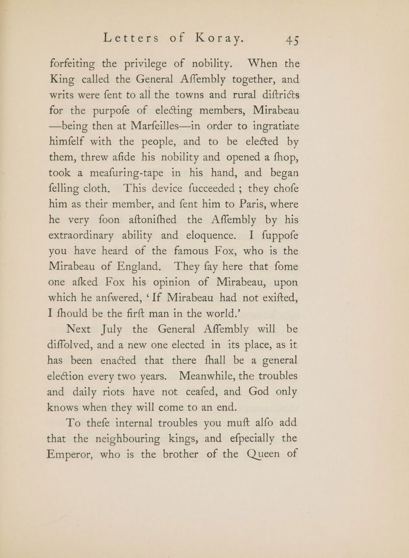 forfeiting the privilege of nobility. When the King called the General Affembly together, and writs were fent to all the towns and rural diftricts for the purpofe of electing members, Mirabeau —being then at Marfeilles—in order to ingratiate himfelf with the people, and to be elected by them, threw afide his nobility and opened a fhop, took a meafuring-tape in his hand, and began felling cloth. This device fucceeded ; they chofe him as their member, and fent him to Paris, where he very foon aftonifhed the Affembly by his extraordinary ability and eloquence. I fuppofe you have heard of the famous Fox, who is the Mirabeau of England. They fay here that fome one afked Fox his opinion of Mirabeau, upon which he anfwered, ‘If Mirabeau had not exifted, I fhould be the firft man in the world.’ Next July the General Affembly will be diffolved, and a new one elected in its place, as it has been enacted that there fhall be a general election every two years. Meanwhile, the troubles and daily riots have not ceafed, and God only knows when they will come to an end. To thefe internal troubles you muft alfo add that the neighbouring kings, and efpecially the Emperor, who is the brother of the Queen of