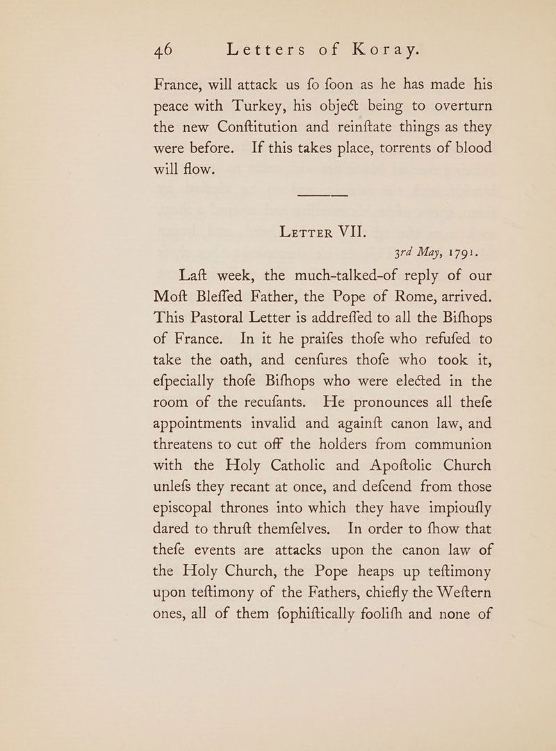 France, will attack us fo foon as he has made his peace with Turkey, his object being to overturn the new Conftitution and reinftate things as they were before. If this takes place, torrents of blood will flow. Letter VII. 3rd May, 179}. Laft week, the much-talked-of reply of our Moft Bleffed Father, the Pope of Rome, arrived. This Pastoral Letter is addreffed to all the Bifhops of France. In it he praifes thofe who refufed to take the oath, and cenfures thofe who took it, efpecially thofe Bifhops who were elected in the room of the recufants. He pronounces all thefe appointments invalid and again{t canon law, and threatens to cut off the holders from communion with the Holy Catholic and Apoftolic Church unlefs they recant at once, and defcend from those episcopal thrones into which they have impioufly dared to thruft themfelves. In order to fhow that thefe events are attacks upon the canon law of the Holy Church, the Pope heaps up teftimony upon teftimony of the Fathers, chiefly the Weftern ones, all of them fophiftically foolifh and none of