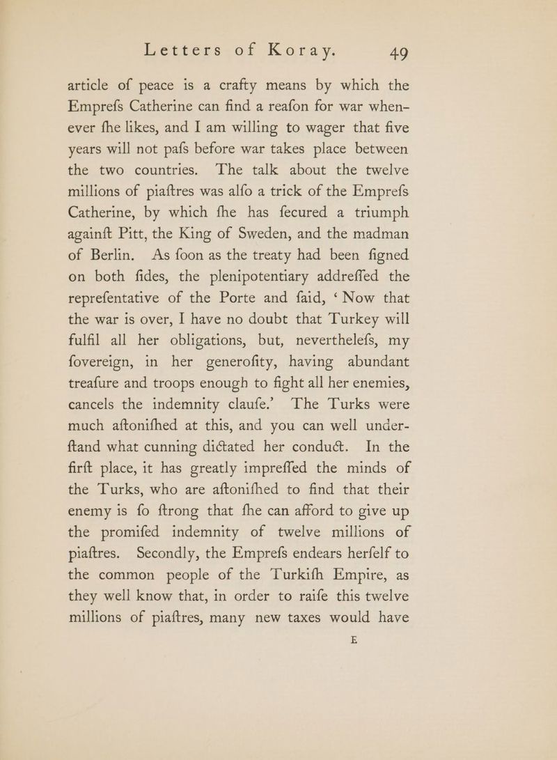 article of peace is a crafty means by which the Emprefs Catherine can find a reafon for war when- ever fhe likes, and I am willing to wager that five years will not pafs before war takes place between the two countries. The talk about the twelve millions of piaftres was alfo a trick of the Emprefs Catherine, by which fhe has fecured a triumph againft Pitt, the King of Sweden, and the madman of Berlin. As foon as the treaty had been figned on both fides, the plenipotentiary addreffed the reprefentative of the Porte and faid, ‘ Now that the war is over, I have no doubt that Turkey will fulfil all her obligations, but, neverthelefs, my fovereign, in her generofity, having abundant treafure and troops enough to fight all her enemies, cancels the indemnity claufe.. The Turks were much aftonifhed at this, and you can well under- ftand what cunning dictated her conduct. In the firft place, it has greatly impreffed the minds of the Turks, who are aftonifhed to find that their enemy is fo ftrong that fhe can afford to give up the promifed indemnity of twelve millions of piaftres. Secondly, the Emprefs endears herfelf to the common people of the Turkifh Empire, as they well know that, in order to raife this twelve millions of piaftres, many new taxes would have E