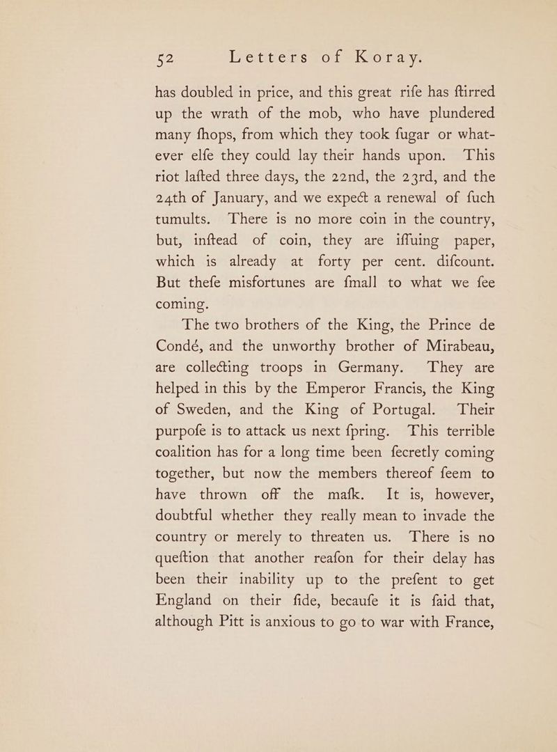 has doubled in price, and this great rife has ftirred up the wrath of the mob, who have plundered many fhops, from which they took fugar or what- ever elfe they could lay their hands upon. This riot lafted three days, the 22nd, the 23rd, and the 24th of January, and we expect a renewal of fuch tumults. There 15 no more coin in the country, but, inftead of coin, they are iffuing paper, which is already at forty per cent. difcount. But thefe misfortunes are fmall to what we fee coming. The two brothers of the King, the Prince de Condé, and the unworthy brother of Mirabeau, are collecting troops in Germany. They are helped in this by the Emperor Francis, the King of Sweden, and the King of Portugal. Their purpofe is to attack us next fpring. This terrible coalition has for a long time been fecretly coming together, but now the members thereof feem to have thrown off the mafk. It is, however, doubtful whether they really mean to invade the country or merely to threaten us. There is no queftion that another reafon for their delay has been their inability up to the prefent to get England on their fide, becaufe it is faid that, although Pitt 1s anxious to go to war with France,