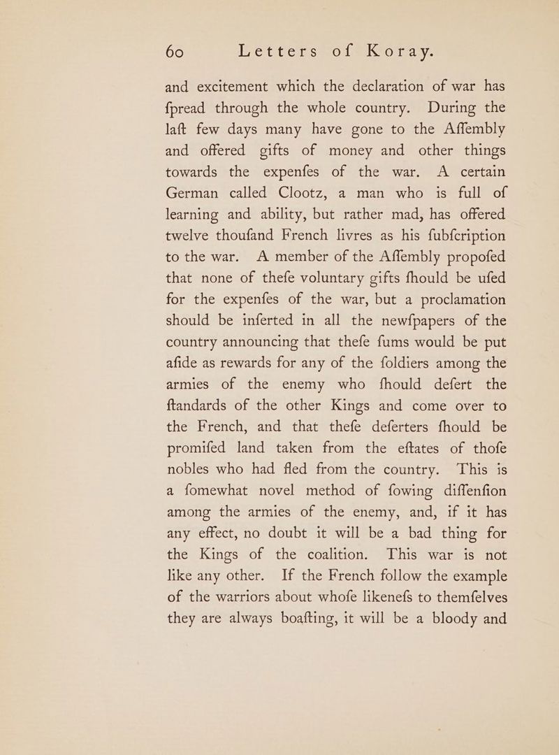 and excitement which the declaration of war has fpread through the whole country. During the laft few days many have gone to the Affembly and offered gifts of money and other things towards the expenfes of the war. A certain German called Clootz, a man who is full of learning and ability, but rather mad, has offered twelve thoufand French livres as his fubfcription to the war. A member of the Affembly propofed that none of thefe voluntary gifts fhould be ufed for the expenfes of the war, but a proclamation should be inferted in all the newfpapers of the country announcing that thefe fums would be put afide as rewards for any of the foldiers among the armies of the enemy who fhould defert the ftandards of the other Kings and come over to the French, and that thefe deferters fhould be promifed land taken from the eftates of thofe nobles who had fled from the country. This is a fomewhat novel method of fowing diffenfion among the armies of the enemy, and, if it has any effect, no doubt it will be a bad thing for the Kings of the coalition. This war is not like any other. If the French follow the example of the warriors about whofe likenefs to themfelves they are always boafting, it will be a bloody and