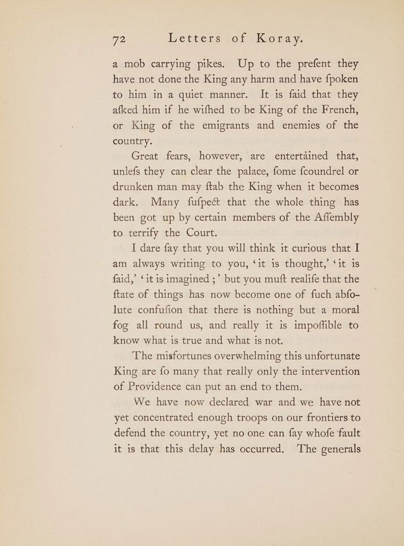 a mob carrying pikes. Up to the prefent they have not done the King any harm and have {poken to him in a quiet manner. It is faid that they afked him if he wifhed to be King of the French, or King of the emigrants and enemies of the country. Great fears, however, are entertained that, unlefs they can clear the palace, fome fcoundrel or drunken man may ftab the King when it becomes dark.. Many fufpec& that the whole thing has been got up by certain members of the Affembly to terrify the Court. I dare fay that you will think it curious that I am always writing to you, ‘it is thought,’ ‘it 18 faid,’ ‘it is imagined ;’ but you mutt realife that the {tate of things has now become one of fuch abfo- lute confufion that there is nothing but a moral fog all round us, and really it is impoffible to know what is true and what is not. The misfortunes overwhelming this unfortunate King are fo many that really only the intervention of Providence can put an end to them. We have now declared war and we have not yet concentrated enough troops on our frontiers to defend the country, yet no one can fay whofe fault it is that this delay has occurred. The generals