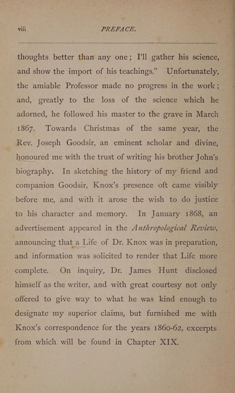 thoughts better than any one; I’ll gather his science, and show the import of his teachings.” Unfortunately, the amiable Professor made no progress in the work ; and, greatly to the loss of the science which he adorned, he followed his master to the grave in March 1867. Towards Christmas of the same year, the Rev. Joseph Goodsir, an eminent scholar and divine, honoured me with the trust of writing his brother John’s biography. In sketching the history of my friend and companion Goodsir, Knox’s presence oft came visibly before me, and with it arose the wish to do justice to his character and memory. In January 1868, an advertisement appeared in the Azthropological Review, announcing that a Life of Dr. Knox was in preparation, and information was solicited to render that Life more complete. On inquiry, Dr. James Hunt disclosed himself as the writer, and with great courtesy not only offered to give way to what he was kind enough to designate my superior claims, but furnished me with Knox’s correspondence for the years 1860-62, excerpts from which. will be found in Chapter XIX.