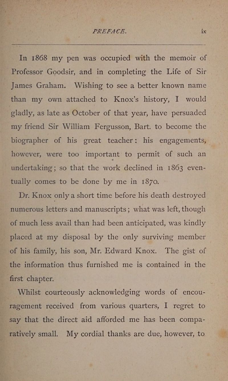In 1868 my pen was occupied with the memoir of Professor Goodsir, and in completing the Life of Sir James Graham. Wishing to see a better known name than my own attached to Knox’s history, I would gladly, as late as October of that year, have persuaded my friend Sir William Fergusson, Bart. to become the biographer of his great teacher: his engagements, however, were too important to permit of such an undertaking ; so that the work declined in 1863 even- tually comes to be done by me in 1870. Dr. Knox only a short time before his death destroyed numerous letters and manuscripts; what was left, though of much less avail than had been anticipated, was kindly placed at my disposal by the only surviving member of his family, his son, Mr. Edward Knox. The gist of the information thus furnished me is contained in the first chapter. Whilst courteously acknowledging words of encou- Pe ecient received from various quarters, I regret to say that the direct aid afforded me has been compa- ratively small. My cordial thanks are due, however, to