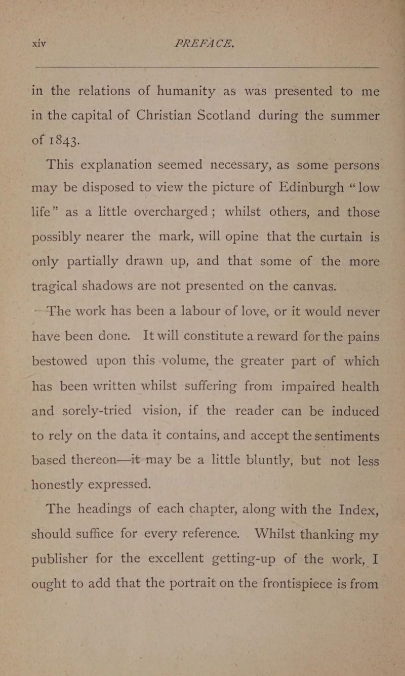 in the relations of humanity as was presented to me in the capital of Christian Scotland during the summer of 1843. This explanation seemed necessary, as some persons. may be disposed to view the picture of Edinburgh “low life” as a little overcharged; whilst others, and those possibly nearer the mark, will opine that the curtain is only partially drawn up, and that some of the more tragical shadows are not presented on the canvas. ~The work has been a labour of love, or it would never have been done. It will constitute a reward for the pains bestowed upon this volume, the greater part of which has been written whilst suffering from impaired health and sorely-tried vision, if the reader can be induced to rely on the data it contains, and accept the sentiments based thereon—it may be a little bluntly, batt not less honestly expressed. The headings of each chapter, along with the Index, should suffice for every reference. Whilst thanking my publisher for the excellent getting-up of the work, I ought to add that the portrait on the frontispiece is from