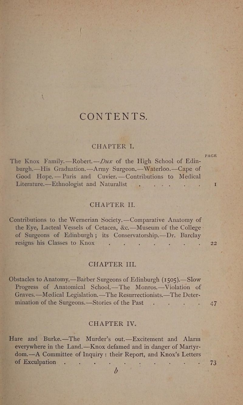 GONSPE Nii. CHAPTER 1, PAGE The Knox Family.—Robert.—Dux of the High School of Edin- burgh.—His Graduation.—Army Surgeon.—Waterloo.—Cape of Good Hope.— Paris and Cuvier.—Contributions to Medical Literature.—Ethnologist and Naturalist ‘ ete”, : ; I | CHAPTER Contributions to the Wernerian Society.—Comparative Anatomy of the Eye, Lacteal Vessels of Cetacea, &amp;c.—Museum of the College of Surgeons of Edinburgh; its Conservatorship.—Dr. Barclay resigns his Classes to Knox 22 CHAPTER III. Obstacles to Anatomy,—Barber Surgeons of Edinburgh (1505).—Slow Progress of Anatomical School.—The Monros.—Violation of Graves. —Medical Legislation.—The Resurrectionists.—The Deter- mination of the Surgeons.—Stories of the Past. : : ae baeee CHAPTER IV. Hare and Burke.—The Murder’s out.—Excitement and Alarm everywhere in the Land.—Knox defamed and in danger of Martyr- dom.—A Committee of Inquiry: their Report, and Knox’s Letters of Exculpation . : : ; : ; : ‘ ‘ Po b
