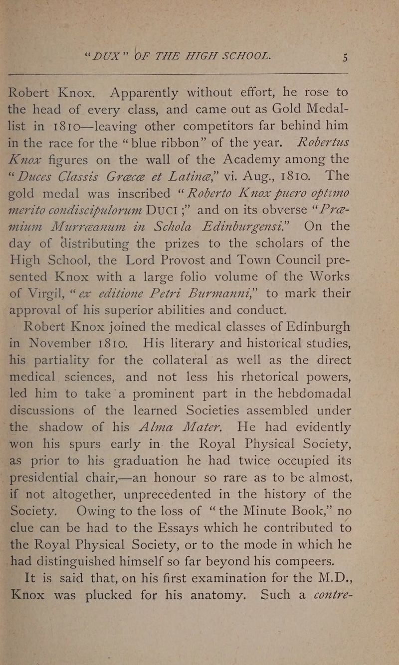 Robert Knox. Apparently without effort, he rose to the head of every class, and came out as Gold Medal- list in 1810—leaving other competitors far behind him in the race for the “blue ribbon” of the year. Rodertus Knox figures on the wall of the Academy among the “ Duces Classis Grece et Latine,? vi. Aug., 1810. The gold medal was inscribed “ Roberto Knox puero optimo merito condiscipulorum DUCT; and on its obverse “Pr@- mium Murreanum in Schola Edinburgensi. On the day of distributing the prizes to the scholars of the High School, the Lord Provost and Town Council pre- sented Knox with a large folio volume of the Works of Virgil, “er editione Petri Burmanuz,’ to mark their approval of his superior abilities and conduct. Robert Knox joined the medical classes of Edinburgh in November 1810. His literary and historical studies, his partiality for the collateral as well as the direct medical sciences, and not less his rhetorical powers, led him to take a prominent part in the hebdomadal discussions of the learned Societies assembled under ‘the shadow of his Alma Mater. He had evidently won his spurs early in. the Royal Physical Society, -as prior to his graduation he had twice occupied its _ presidential chair,—an honour so rare as to be almost, if not altogether, unprecedented in the history of the Society. Owing to the loss of “the Minute Book,” no clue can be had to the Essays which he contributed to the Royal Physical Society, or to the mode in which he had distinguished himself so far beyond his compeers. It is said that, on his first examination for the M.D., Knox was plucked for his anatomy. Such a contre-