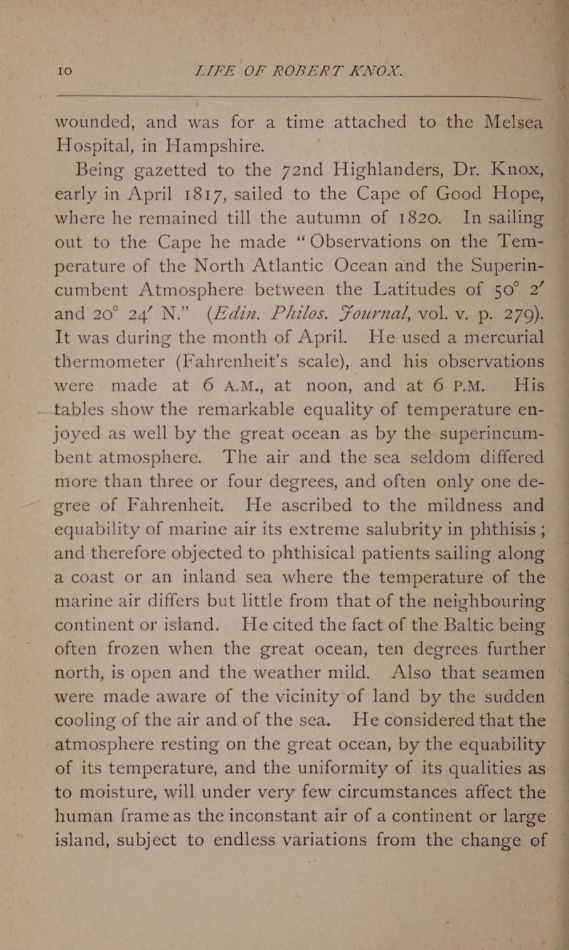 wounded, and was for a time attached to the Melseay Hospital, in Hampshire. Being gazetted to the 72nd Highlanders, Dr. Knox, © early in April 1817, sailed to the Cape of Good Hope, where he remained till the autumn of 1820. In sailing — out to the Cape he made “Observations on the Tem- perature of the North Atlantic Ocean and the Superin- cumbent Atmosphere between the Latitudes of 50° 2’ and 20° 24’ N.” (Edin. Philos. Fournal, vol. v. p. 279). It was during the month of April. He used a mercurial thermometer (Fahrenheit’s scale), and his observations were made at 6 A.M., at noon, and at6 P.M. His tables show the remarkable equality of temperature en- joyed as well by the great ocean as by the superincum- bent atmosphere. The air and the sea seldom differed more than three or four degrees, and often only one de- gree of Fahrenheit. He ascribed to the mildness and equability of marine air its extreme salubrity in phthisis ; and therefore objected to phthisical patients sailing along a coast or an inland sea where the temperature of the marine air differs but little from that of the neighbouring continent or island. He cited the fact of the Baltic being often frozen when the great ocean, ten degrees further north, is open and the weather mild. Also that seamen © were made aware of the vicinity of land by the sudden cooling of the air and of the sea. He considered that the atmosphere resting on the great ocean, by the equability of its temperature, and the uniformity of its qualities as to moisture, will under very few circumstances affect the human frameas the inconstant air of a continent or large island, subject to endless variations from the change of —