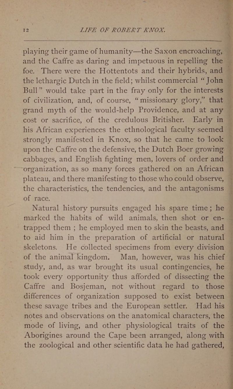 ‘ 12 LIFE OF ROBERT KNOX. playing their game of humanity—the Saxon encroaching, and the Caffre as daring and impetuous in repelling the — foe. There were the Hottentots and their hybrids, and ~ the lethargic Dutch in the field; whilst commercial “John — Bull” would take part in the fray only for the interests — of civilization, and, of course, “missionary glory,’ that — grand myth of the would-help Providence, and at any — cost or sacrifice, of the credulous Britisher. Early in © his African experiences the ethnological faculty seemed — strongly manifested in Knox, so that he came to look — upon the Caffre on the defensive, the Dutch Boer growing — cabbages, and English fighting men, lovers of order and © organization, as so many forces gathered on an African — plateau, and there manifesting to those who could observe, the characteristics, the tendencies, and the antagonisms of race. Natural history pursuits engaged his spare time; he marked the habits of wild animals, then shot or en- — trapped them ; he employed men to skin the beasts, and to aid him in the preparation of artificial or natural skeletons. He collected specimens from every division of the animal kingdom. Man, however, was his chief study, and, as war brought its usual contingencies, he took every opportunity thus afforded of dissecting the — Caffre and Bosjeman, not without regard to those ~ differences of organization supposed to exist between — these savage tribes and the European settler. Had his notes and observations on the anatomical characters, the mode of living, and other physiological traits of the © Aborigines around the Cape been arranged, along with — the zoological and other scientific data he had gathered,