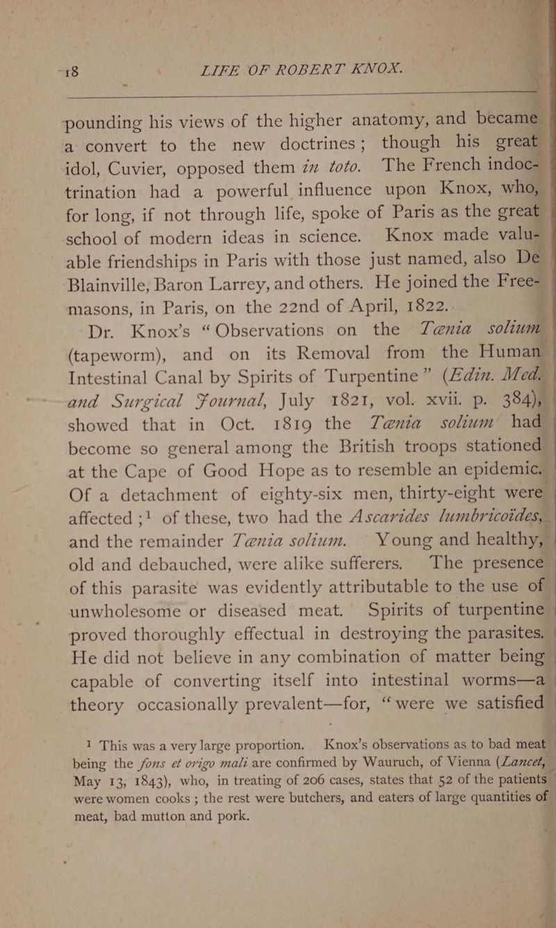 pounding his views of the higher anatomy, and became — a convert to the new doctrines; though his great _ idol, Cuvier, opposed them zz foto. The French indoc- trination had a powerful influence upon Knox, who, © for long, if not through life, spoke of Paris as the great : school of modern ideas in science. Knox made valu-_ able friendships in Paris with those just named, also De Blainville, Baron Larrey, and others. He joined the Free- masons, in Paris, on the 22nd of April, 1822. | Dr. Knox’s “Observations on the Tenia solium (tapeworm), and on its Removal from the Human Intestinal Canal by Spirits of Turpentine” (Zdzm. Med. and Surgical Fournal, July 1821, vol. xvii. p. 384), showed that in Oct. 1819 the Tenia solium had become so general among the British troops stationed — at the Cape of Good Hope as to resemble an epidemic. — Of a detachment of eighty-six men, thirty-eight were affected ;! of these, two had the Ascarides Bias and the remainder 7@uia solium. Young and healthy, old and debauched, were alike sufferers. The presence of this parasite was evidently attributable to the use of unwholesome or diseased meat. Spirits of turpentine proved thoroughly effectual in destroying the parasites. — He did not believe in any combination of matter being | capable of converting itself into intestinal worms—a _ theory occasionally prevalent—for, “were we satisfied A 1 This was a very large proportion. Knox’s observations as to bad neat being the fons et origo mali are confirmed by Wauruch, of Vienna (Lancet, May 13, 1843), to; in treating of 206 cases, states that 52 of the patients were women cooks ; the rest were butchers, and eaters of large quantities of ; meat, bad mutton kod pork.