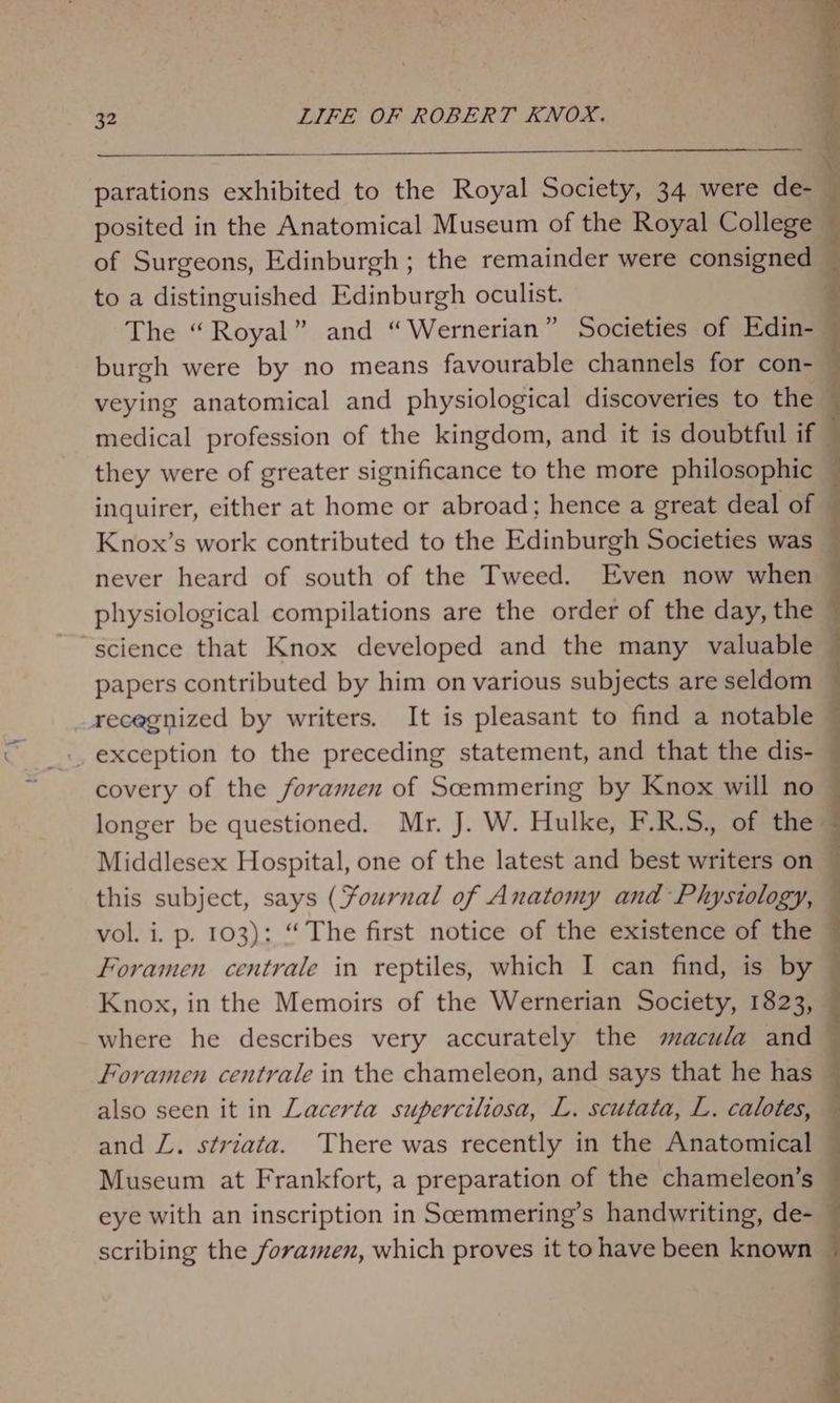 parations exhibited to the Royal Society, 34 were de-_ posited in the Anatomical Museum of the Royal College of Surgeons, Edinburgh ; the remainder were consigned to a distinguished Edinburgh oculist. The “Royal” and “Wernerian” Societies of Edin-— burgh were by no means favourable channels for con-_ veying anatomical and physiological discoveries to the | medical profession of the kingdom, and it is doubtful if — they were of greater significance to the more philosophic inquirer, either at home or abroad; hence a great deal of Knox’s work contributed to the Edinburgh Societies was never heard of south of the Tweed. Even now when physiological compilations are the order of the day, the ~ science that Knox developed and the many valuable — papers contributed by him on various subjects are seldom ~ recegnized by writers. It is pleasant to find a notable — -. exception to the preceding statement, and that the dis- covery of the foramen of Scemmering by Knox will no — longer be questioned. Mr. J. W. Hulke, F.R.S., of the ~ Middlesex Hospital, one of the latest and best writers on this subject, says (Yournal of Anatomy and Physiology, | vol. i. p. 103): “ The first notice of the existence of the — Foramen centrale in reptiles, which I can find, is by Knox, in the Memoirs of the Wernerian Society, 1823, where he describes very accurately the macula and Foramen centrale in the chameleon, and says that he has — also seen it in Lacerta superciliosa, L. scutata, L. calotes, and LZ. striata. There was recently in the Anatomical — Museum at Frankfort, a preparation of the chameleon’s eye with an inscription in Scemmering’s handwriting, de- scribing the foramen, which proves it to have been known