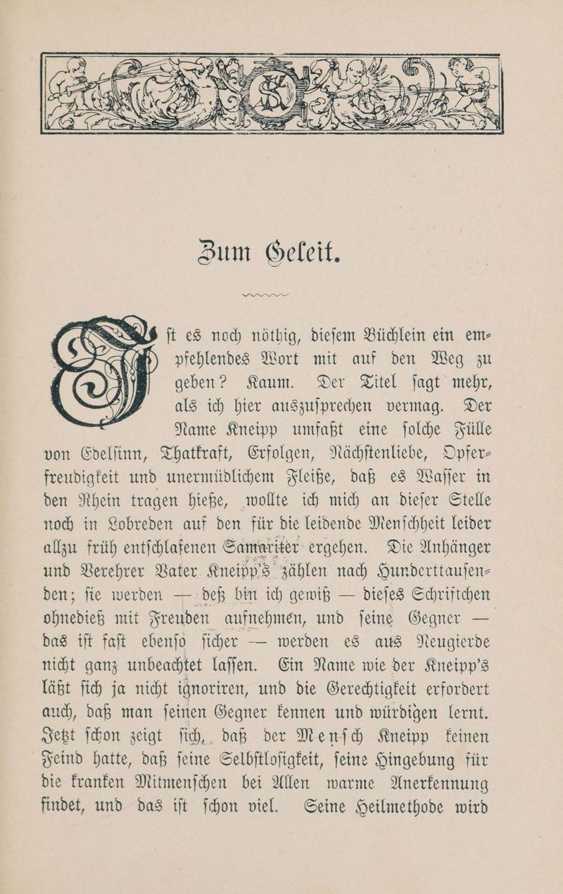 Zum G©eleit. urnnngf ft e8 noch nötbig, diefem Büchlein ein em- pfehlendes Mort mit auf den Meg zu geben? Kaum. Der Titel jagt mehr, als ich hier auszujprechen vermag. Der Name Kneipp umfaßt eine joldhe Fülle von Edellinn, Thatkraft, Erfolgen, Nächitenliebe, Opfer- freudigfeit und unernrüdlichem Fleiße, daß es Wafjer in den Rhein tragen bieße, wollte ih mich an diejer Stelle noch in Lobreden auf den für die leidende Menschheit leider algu früh entichlafenen Sameriter ergehen. Die Anhänger und Verehrer Vater Kneipp’3 zählen nad Hunderttaufen- den; fie werden — deß bin ich gewiß — diejes Schriftchen ohnedieß mit Freuden aufnehmen, und feine Gegner — das ift faft ebenfo ficher — werden 28 aus Neugierde nit ganz unbeachtet laffen. Ein Name wie der Kneipp’s läßt fi ja nicht ignoriren, und die Gerechtigkeit erfordert auch, daß man feinen Gegner fennen und würdigen lernt. seßt Schon zeigt Tich,. daß der Menfich Kneipp feinen Feind hatte, daß feine Selbftlofigfeit, feine Hingebung für die franfen Mitmenfchen bei Allen warme Anerkennung findet, und das ift Schon viel. Seine Heilmethode wird