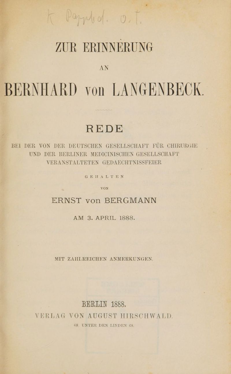 ZUR ERINNERUNG P AN BERNHARD von LANGENBECK. REDE BEI DER VON DER DEUTSCHEN GESELLSCHAFT FÜR CHIRURGIE UND DER BERLINER MEDICINISCHEN GESELLSCHAFT VERANSTALTETEN GEDAECHTNISSFEIER GEN ALTEN VON ERNST von BERGMANN AM 3. APRIL 1888. MIT ZAHLREICHEN ANMERKUNGEN. | BERLIN 1888. VERLAG VON AUGUST HIRSCHWALD. 68. UNTER DEN LINDEN 68. «