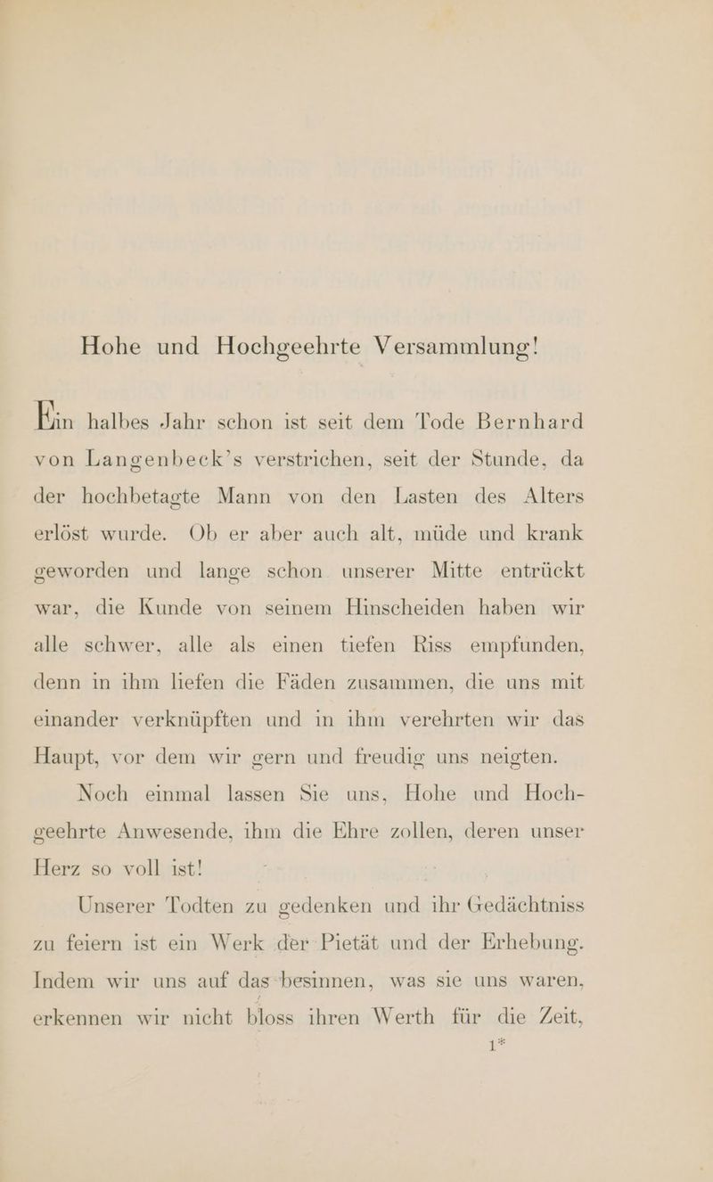 Hohe und Hochgeehrte Versammlung! eschalbessTakr| schon, it. aeft dem-Pode Beruhand von Langenbeck’s verstrichen, seit der Stunde, da der hochbetagte Mann von den Lasten des Alters erlöst wurde. Ob er aber auch alt, müde und krank geworden und lange schon. unserer Mitte entrückt war, die Kunde von seinem Hinscheiden haben wır alle schwer, alle als einen tiefen Riss empfunden, denn ın ıhm liefen die Fäden zusammen, die uns mit einander verknüpften und ın ıhm verehrten wir das Haupt, vor dem wir gern und freudig uns neigten. Noch einmal lassen Sie uns, Hohe und Hoch- seehrte Anwesende, ihm die Ehre zollen, deren unser Herz so voll ist! | Unserer Todten zu gedenken und ihr Gedächtniss zu feiern ist ein Werk der Pietät und der Erhebung. Indem wir uns auf das besinnen, was sıe uns waren, erkennen wir nicht bloss ihren Werth für die Zeit, 1*