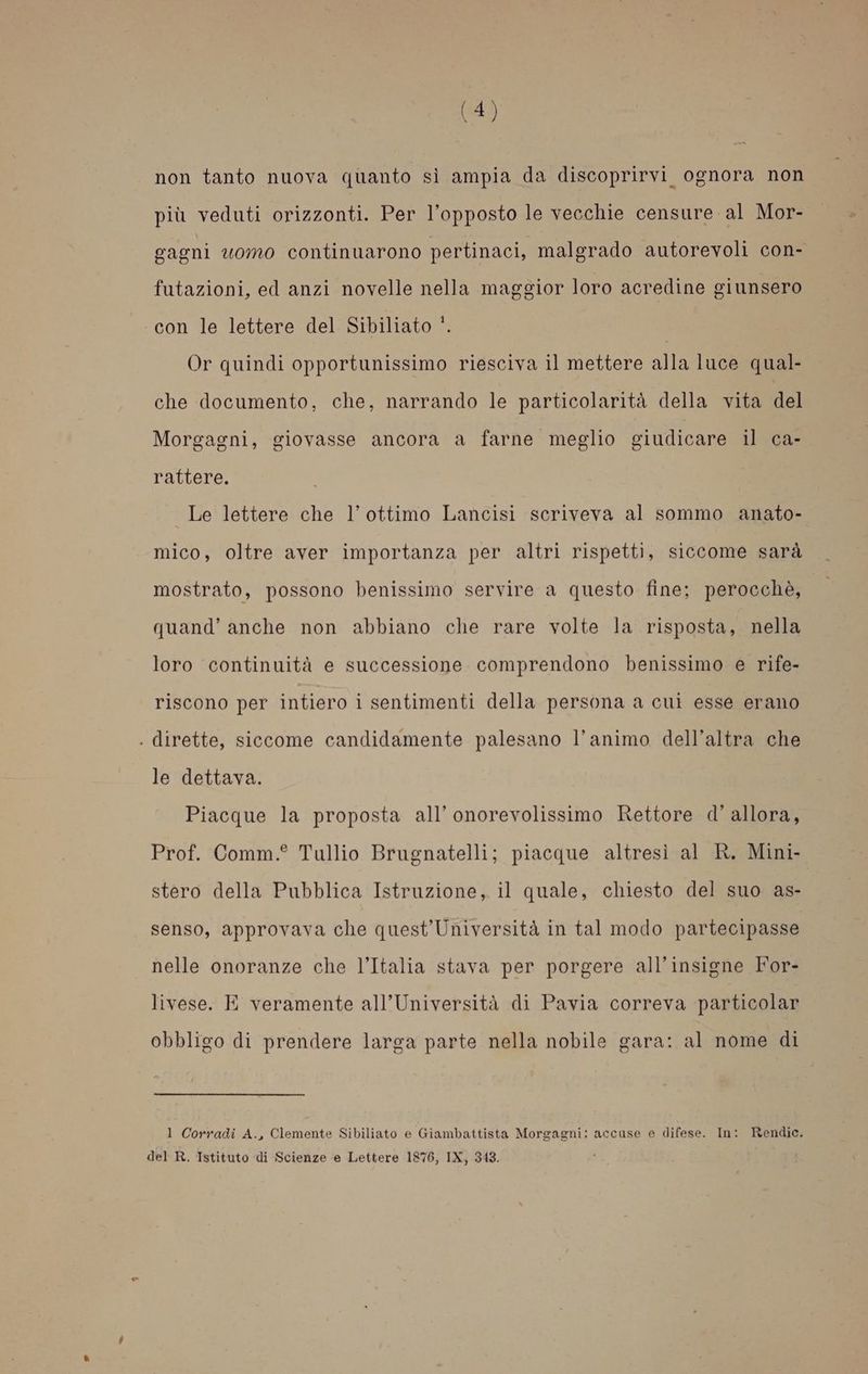 non tanto nuova quanto sì ampia da discoprirvi ognora non più veduti orizzonti. Per l'opposto le vecchie censure al Mor- gagni uomo continuarono pertinaci, malgrado autorevoli con- futazioni, ed anzi novelle nella maggior loro acredine giunsero con le lettere del Sibiliato ‘. Or quindi opportunissimo riesciva il mettere alla luce qual- che documento, che, narrando le particolarità della vita del Morgagni, giovasse ancora a farne meglio giudicare il ca-. rattere. Le lettere che l'ottimo Lancisi scriveva al sommo anato- mico, oltre aver importanza per altri rispetti, siccome sarà mostrato, possono benissimo servire a questo fine; perocchè, quand’ anche non abbiano che rare volte la risposta, nella loro continuità e successione comprendono benissimo e rife- riscono per intiero i sentimenti della persona a cui esse erano . dirette, siccome candidamente palesano l'animo dell’altra che le dettava. Piacque la proposta all’ onorevolissimo Rettore d'allora, Prof. Comm.° Tullio Brugnatelli; piacque altresì al R. Mini- stero della Pubblica Istruzione, il quale, chiesto del suo as- senso, approvava che quest’Università in tal modo partecipasse nelle onoranze che l’Italia stava per porgere all’insigne For- livese. E veramente all’Università di Pavia correva particolar obbligo di prendere larga parte nella nobile gara: al nome di 1 Corradi A., Clemente Sibiliato e Giambattista Morgagni: accuse e difese. In: Rendic. del R. Istituto di Scienze e Lettere 1876, IX, 343.