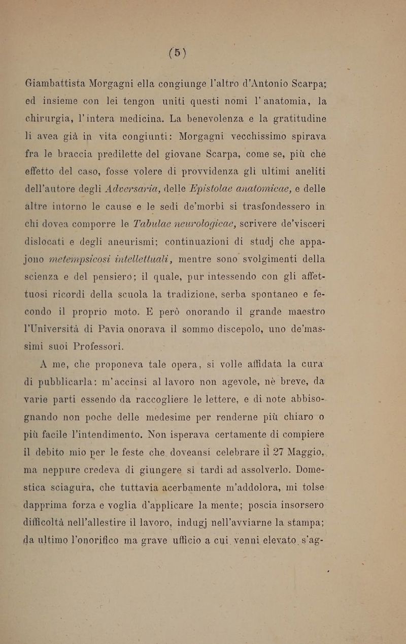 Giambattista Morgagni ella congiunge l’altro d’Antonio Scarpa; ed insieme con lei tengon uniti questi nomi l'anatomia, la chirurgia, l’intera medicina. La benevolenza e la gratitudine li avea già in vita congiunti: Morgagni vecchissimo spirava fra le braccia predilette del giovane Scarpa, come se, più che effetto del caso, fosse volere di provvidenza gli ultimi aneliti dell'autore degli Adversaria, delle Epistolae anatomicae, e delle altre intorno le cause e le sedi de’morbi si trasfondessero in chi dovea comporre le Tadulae neurologicae, scrivere de’visceri dislocati e degli aneurismi; continuazioni di studj che appa- jono metempsicosi intellettuali, mentre sono svolgimenti della scienza e del pensiero; il quale, pur intessendo con gli affet- tuosi ricordi della scuola la tradizione, serba spontaneo e fe- condo il proprio moto. E però onorando il grande maestro l’Università di Pavia onorava il sommo discepolo, uno de’mas- simi suoi Professori. A me, che proponeva tale opera, si volle affidata la cura di pubblicarla: m’accinsi allavoro non agevole, nè breve, da varie parti essendo da raccogliere le lettere, e di note abbiso- gnando non poche delle medesime per renderne più chiaro 0 più facile l’intendimento. Non isperava certamente di compiere il debito mio per le feste che doveansi celebrare il 27 Maggio, ma neppure credeva di giungere sì tardi ad assolverlo. Dome- stica sciagura, che tuttavia acerbamente m’addolora, mi tolse dapprima forza e voglia d'applicare la mente; poscia insorsero difficoltà nell’allestire il lavoro, indugj nell’avviarne la stampa; da ultimo l’onorifico ma grave ufficio a cui venni elevato s’ag-