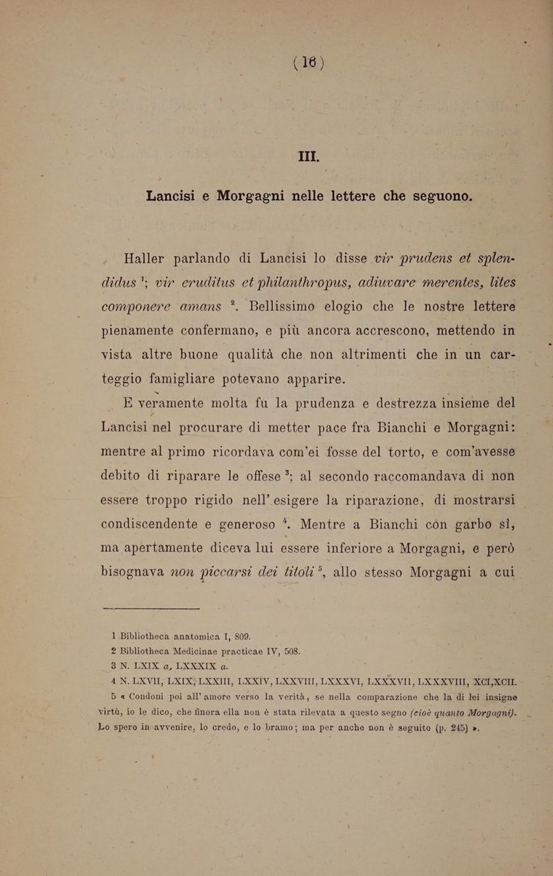 III. Lancisi e Morgagni nelle lettere che seguono. Haller parlando di Lancisi lo disse vir prudens et splen- didus'; vir eruditus et philanthropus, adiuvare merentes, lites componere amans *. Bellissimo elogio che le nostre lettere pienamente confermano, e più ancora accrescono, mettendo in vista altre buone qualità che non altrimenti che in un car- teggio famigliare potevano apparire. , csi sgh veramente molta fu la prudenza e destrezza insieme del Lancisi nel procurare di metter pace fra Bianchi e Morgagni: mentre al primo ricordava com’ei fosse del torto, e com’avesse debito di riparare le offese 3; al secondo raccomandava di non essere troppo rigido nell’ esigere la riparazione, di mostrarsi condiscendente e generoso *. Mentre a Bianchi con garbo sì, ma apertamente diceva lui essere inferiore a Morgagni, e però bisognava non piccarsi dei titoli *, allo stesso Morgagni a cui 1 Bibliotheca anatomica I, 809. 2 Bibliotheca Medicinae practicae IV, 508. 3 N. LXIX a, LXKXXIX a. 4 N. LXVII, LXIX} LXXII, LXXIV, LXXVIII, LXXXVI, LXXXVII, LXXXVIII, XCI,XCII. 6 « Condoni poi all’ amore verso la verità, se nella comparazione che la di lei insigne virtù, io le dico, che finora ella non è stata rilevata a questo segno (cioè quanto Morgagni). Lo spero in avvenire, lo credo, e lo bramo; ma per anche non è seguito (p. 245) ».