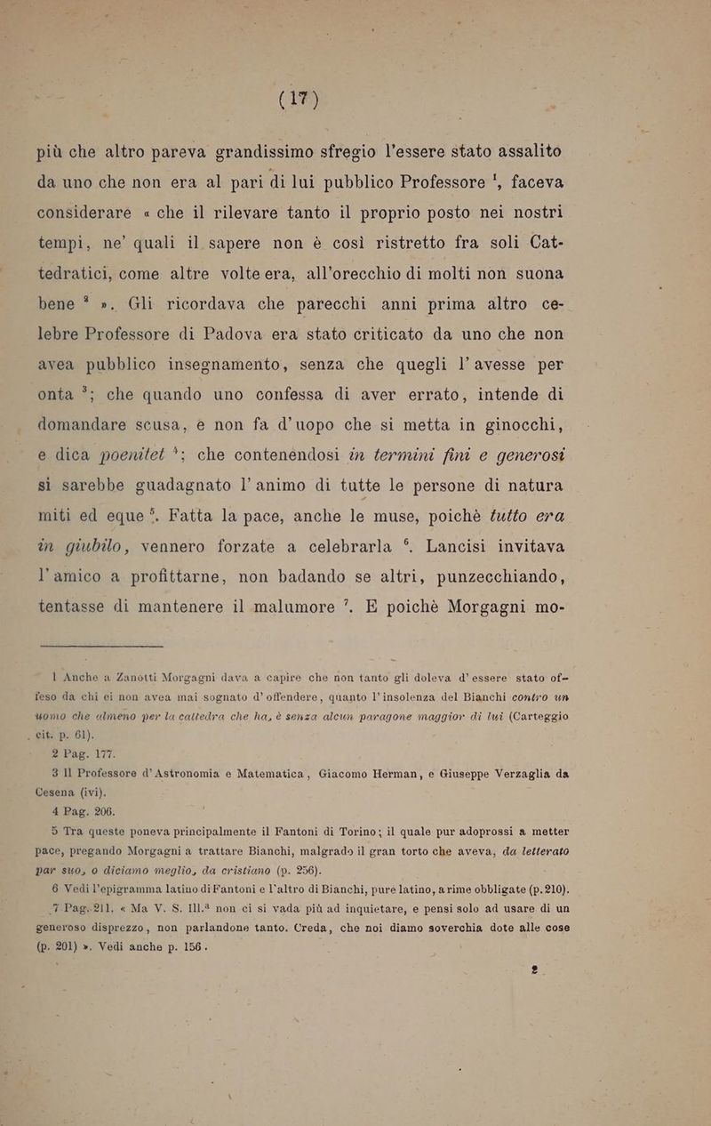 più che altro pareva grandissimo sfregio l'essere stato assalito da uno che non era al pari di lui pubblico Professore !, faceva considerare « che il rilevare tanto il proprio posto nei nostri tempi, ne’ quali il sapere non è così ristretto fra soli Cat- tedratici, come altre volte era, all’orecchio di molti non suona bene # ». Gli ricordava che parecchi anni prima altro ce- lebre Professore di Padova era stato criticato da uno che non avea pubblico insegnamento, senza che quegli l’ avesse per 3 onta °; che quando uno confessa di aver errato, intende di domandare scusa, e non fa d’uopo che sì metta in ginocchi, e dica poenitet *; che contenendosi in termini fini e generosi sì sarebbe guadagnato l'animo di tutte le persone di natura miti ed eque ?. Fatta la pace, anche le muse, poichè tutto era im giubilo, vennero forzate a celebrarla °. Lancisi invitava l’amico a profittarne, non badando se altri, punzecchiando, tentasse di mantenere il malumore ’. E poichè Morgagni mo- l Anche a Zanotti Morgagni dava a capire che non tanto gli doleva d'essere stato of- feso da chi ei non avea mai sognato d’ offendere, quanto l’insolenza del Bianchi contro un uomo che ulmeno per la cattedra che ha, è senza alcun paragone maggior di lui (Carteggio , cit. p. 61). 2 Pag. 177. 3 Il Professore d° Astronomia e Matematica, Giacomo Herman, e Giuseppe Verzaglia da Cesena (ivi). 4 Pag. 206. i 5 Tra queste poneva principalmente il Fantoni di Torino; il quale pur adoprossi a metter pace, pregando Morgagni a trattare Bianchi, malgrado il gran torto che aveva, da letterato par suo, 0 diciamo meglio, da cristiano (p. 256). 6 Vedi l’epigramma latino di Fantoni e l’altro di Bianchi, pure latino, a rime obbligate (p. 210). 7 Pag.211. « Ma V. S. Il1.® non ci sì vada più ad inquietare, e pensi solo ad usare di un generoso disprezzo, non parlandone tanto. Creda, che noi diamo soverchia dote alle cose (p. 201) ». Vedi anche p. 156.