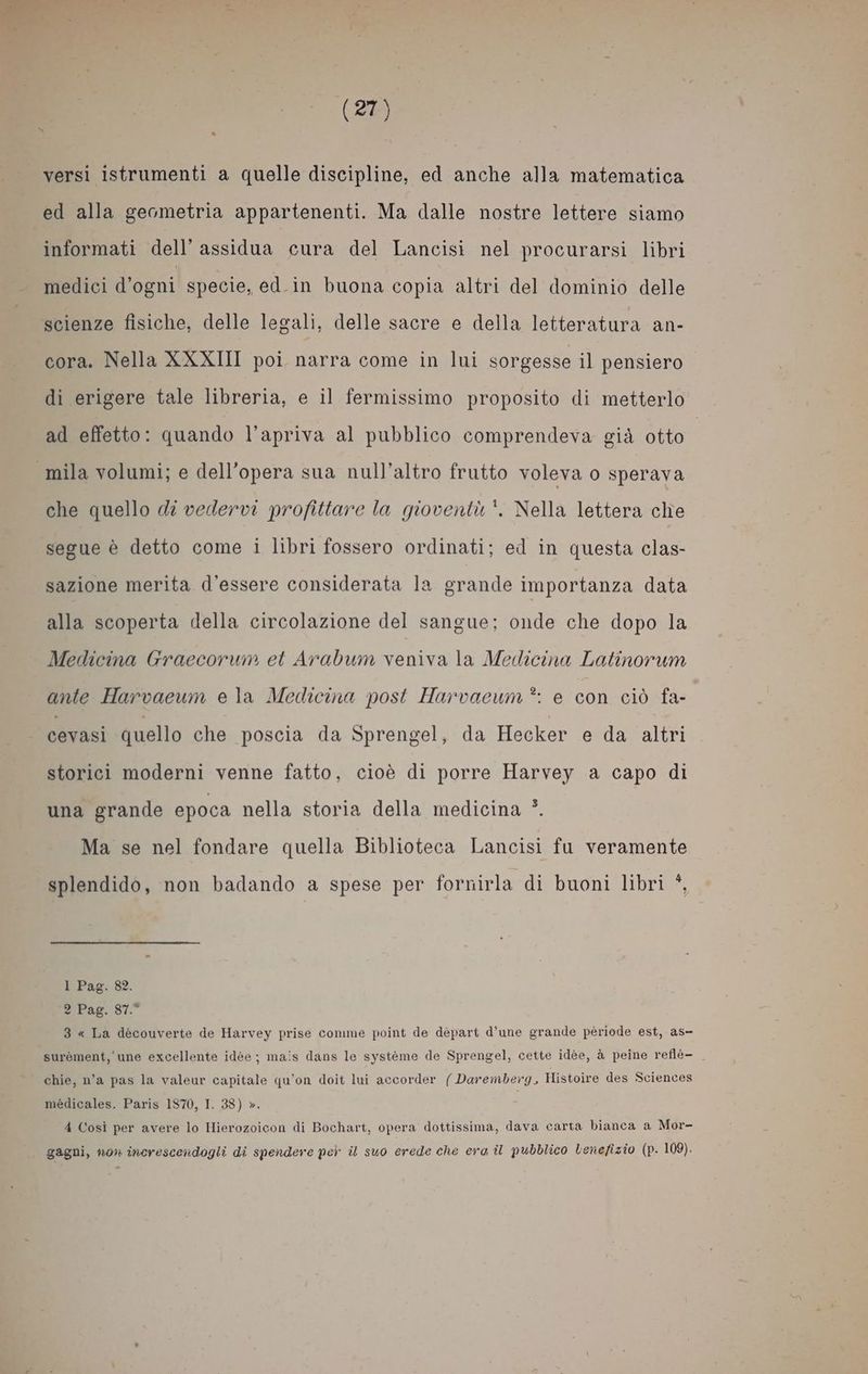 ed alla geometria appartenenti. Ma dalle nostre lettere siamo informati dell’ assidua cura del Lancisi nel procurarsi libri medici d'ogni specie, ed.in buona copia altri del dominio delle scienze fisiche, delle legali, delle sacre e della letteratura an- cora. Nella XXXIII poi narra come in lui sorgesse il pensiero di erigere tale libreria, e il fermissimo proposito di metterlo ad effetto: quando l’apriva al pubblico comprendeva già otto mila volumi; e dell’opera sua null'altro frutto voleva o sperava che quello dî vedervi profittare la gioventù *. Nella lettera che segue è detto come i libri fossero ordinati; ed in questa clas- sazione merita d'essere considerata la grande importanza data alla scoperta della circolazione del sangue; onde che dopo la Medicina Graecorum et Arabum veniva la Medicina Latinorum ante Harvaeum e la Medicina post Harvaeum *: e con ciò fa- cevasi quello che poscia da Sprengel, da Hecker e da altri storici moderni venne fatto, cioè di porre Harvey a capo di una grande epoca nella storia della medicina *. Ma se nel fondare quella Biblioteca Lancisi fu veramente splendido, non badando a spese per fornirla di buoni libri *, 1 Pag. 82. DIPAg. ST. 3 « La découverte de Harvey prise comme point de départ d’une grande période est, as- surèment, une excellente idée ; mais dans le système de Sprengel, cette idée, à peine reflé- chie, n’a pas la valeur capitale qu'on doit lui accorder ( Daremberg, Histoire des Sciences médicales. Paris 1870, I. 88) ». 4 Così per avere lo Hierozoicon di Bochart, opera dottissima, dava carta bianca a Mor- gagni, now» increscendogli di spendere per il suo erede che era il pubblico lenefizio (p. 109).