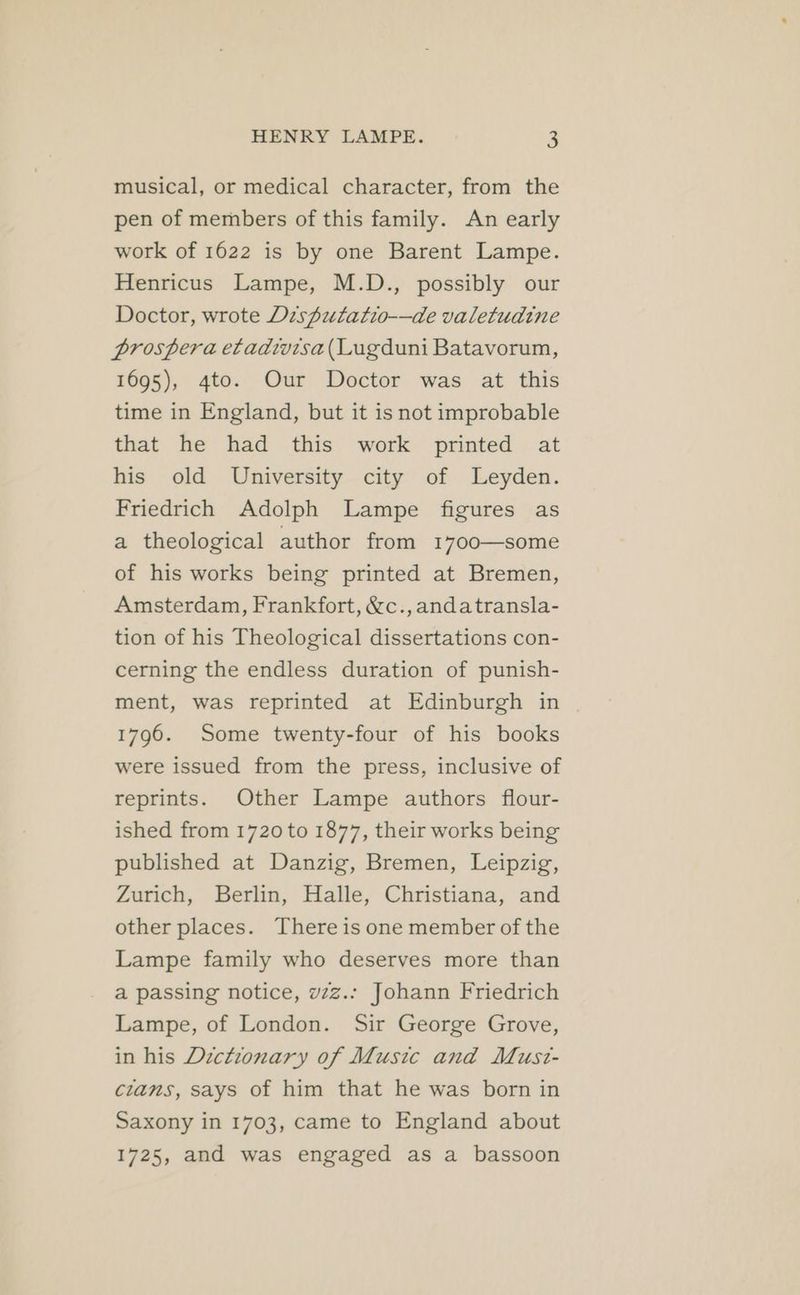 musical, or medical character, from the pen of members of this family. An early work of 1622 is by one Barent Lampe. Henricus Lampe, M.D., possibly our Doctor, wrote Disputatio-—de valetudine prospera etadivisa(Lugduni Batavorum, 1695), 4to. Our Doctor was at this time in England, but it is not improbable that he had this work printed at his old University city of Leyden. Friedrich Adolph Lampe figures as a theological author from 1700—some of his works being printed at Bremen, Amsterdam, Frankfort, &c.,andatransla- tion of his Theological dissertations con- cerning the endless duration of punish- ment, was reprinted at Edinburgh in 1796. Some twenty-four of his books were issued from the press, inclusive of reprints. Other Lampe authors flour- ished from 1720 to 1877, their works being published at Danzig, Bremen, Leipzig, Zurich, Berlin, Halle, Christiana, and other places. There is one member of the Lampe family who deserves more than a passing notice, vzz.: Johann Friedrich Lampe, of London. Sir George Grove, in his Dictionary of Music and Must- crams, says of him that he was born in Saxony in 1703, came to England about 1725, and was engaged as a bassoon
