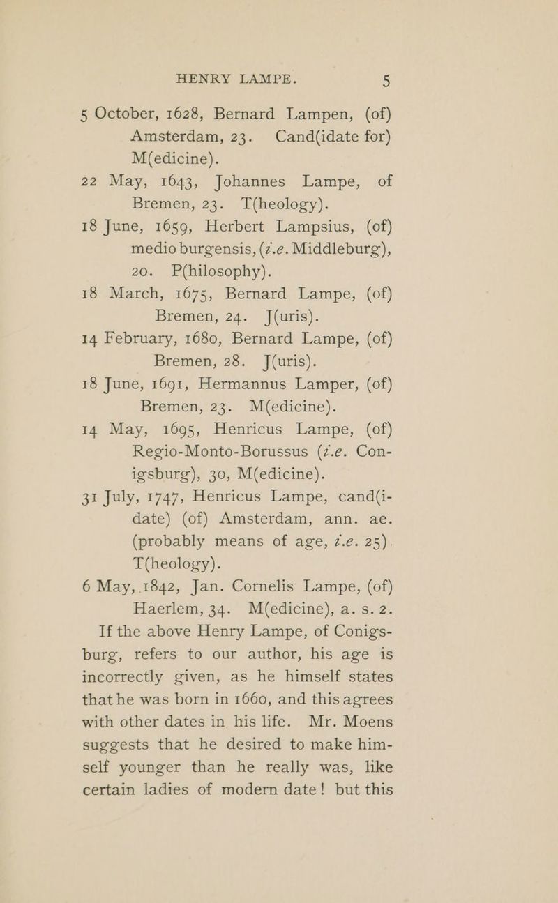 5 October, 1628, Bernard Lampen, (of) Amsterdam, 23. Cand(idate for) M(edicine). 22 May, 1643, Johannes Lampe, of Bremen, 23. T(heology). 18 June, 1659, Herbert Lampsius, (of) medio burgensis, (z.e. Middleburg), 20. Philosophy). 18 March, 1675, Bernard Lampe, (of) Bremen, 24. J(uris). 14 February, 1680, Bernard Lampe, (of) Bremen, 28. J(uris). 18 June, 1691, Hermannus Lamper, (of) Bremen, 23. M(edicine). 14 May, 1695, Henricus Lampe, (of) Regio-Monto-Borussus (z.e. Con- igsburg), 30, M(edicine). 31 July, 1747, Henricus Lampe, cand(i- date) (of) Amsterdam, ann. ae. (probably means of age, 7.é. 25). T(heology). 6 May, 1842, Jan. Cornelis Lampe, (of) Haerlem, 34. M(edicine), a. s. 2. If the above Henry Lampe, of Conigs- burg, refers to our author, his age is incorrectly given, as he himself states that he was born in 1660, and this agrees with other dates in his life. Mr. Moens suggests that he desired to make him- self younger than he really was, like certain ladies of modern date! but this