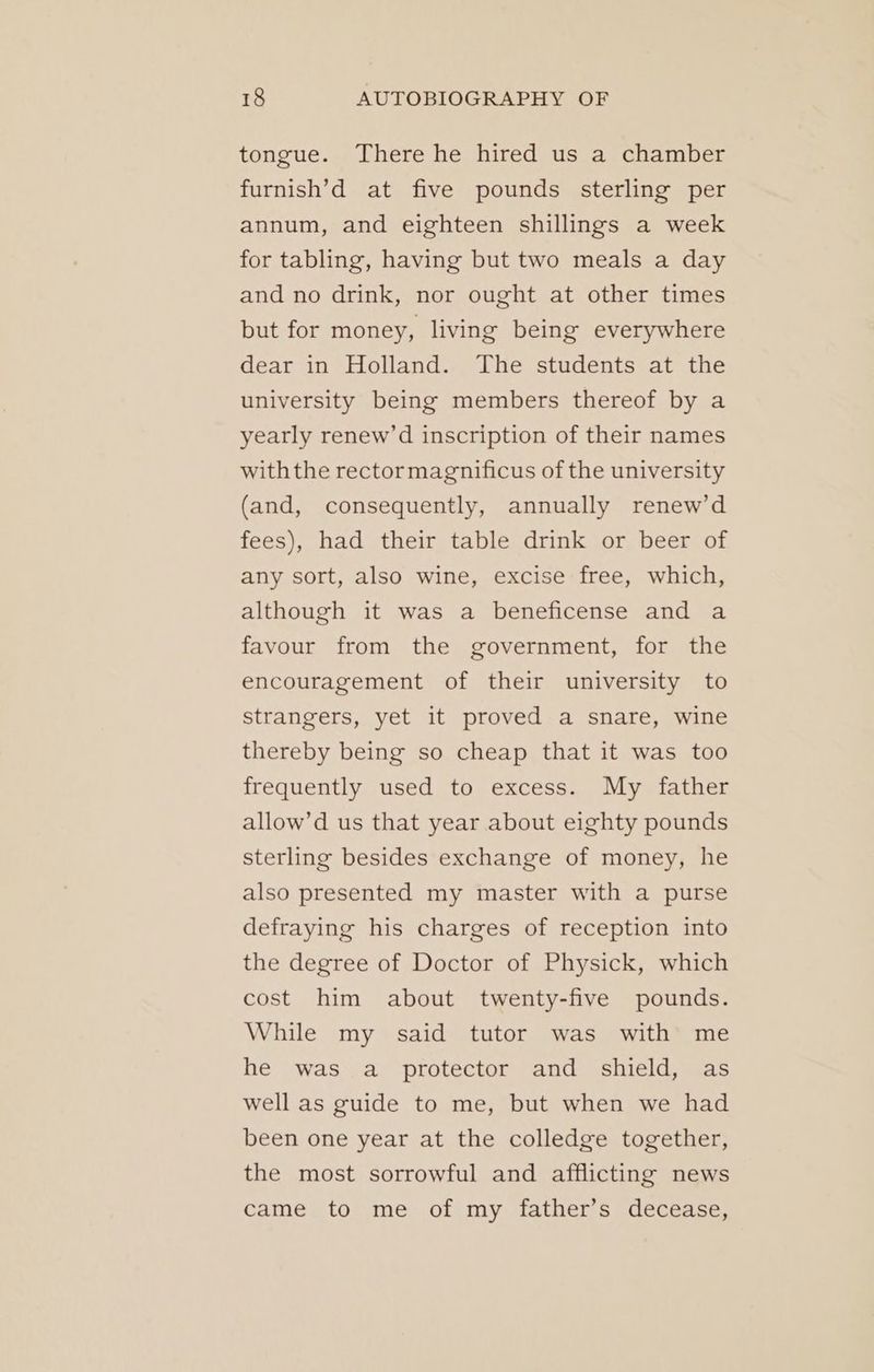 tongue. There he hired us a chamber furnish’d at five pounds sterling per annum, and eighteen shillings a week for tabling, having but two meals a day and no drink, nor ought at other times but for money, living being everywhere dear in Holland. The students at the university being members thereof by a yearly renew’d inscription of their names withthe rector magnificus of the university (and, consequently, annually renew’d fees), had their table drink or beer of any sort, also wine, excise free, which, although it was a beneficense and a favour from the government, for the encouragement of their university to strangers, yet it proved a snare, wine thereby being so cheap that it was too frequently used to excess. My father allow’d us that year about eighty pounds sterling besides exchange of money, he also presented my master with a purse defraying his charges of reception into the degree of Doctor of Physick, which cost him about twenty-five pounds. While my said tutor was with me he was a protector and shield, as well as guide to me, but when we had been one year at the colledge together, the most sorrowful and afflicting news came to me of my father’s decease,