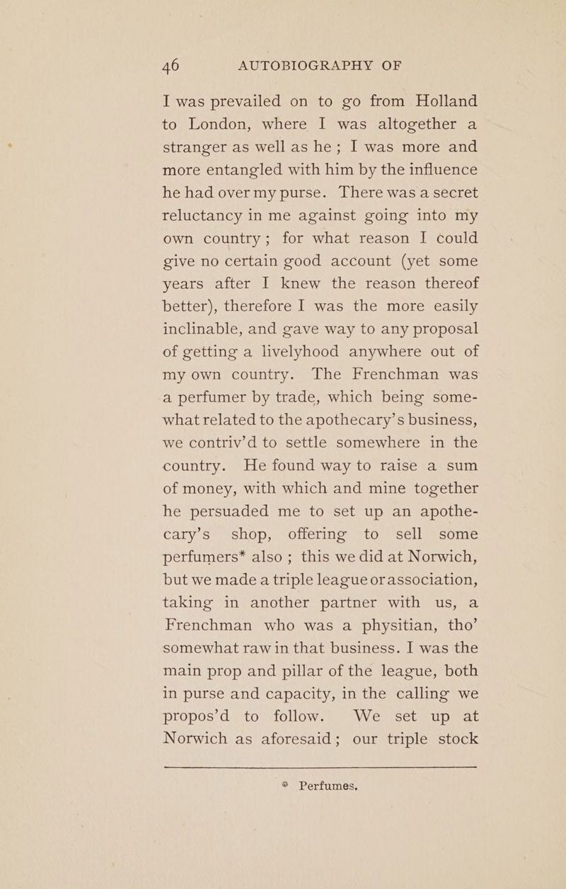 I was prevailed on to go from Holland to London, where I was altogether a stranger as well as he; I was more and more entangled with him by the influence he had over my purse. There was a secret reluctancy in me against going into my own country; for what reason I could give no certain good account (yet some years after I knew the reason thereof better), therefore I was the more easily inclinable, and gave way to any proposal of getting a livelyhood anywhere out of my own country. The Frenchman was a perfumer by trade, which being some- what related to the apothecary’s business, we contriv’d to settle somewhere in the country. He found way to raise a sum of money, with which and mine together he persuaded me to set up an apothe- cary’s shop, offering to sell some perfumers* also ; this we did at Norwich, but we made a triple league orassociation, taking in another partner with us, a Frenchman who was a physitian, tho’ somewhat raw in that business. I was the main prop and pillar of the league, both in purse and capacity, in the calling we propos’d to follow. We set up at Norwich as aforesaid; our triple stock * Perfumes.