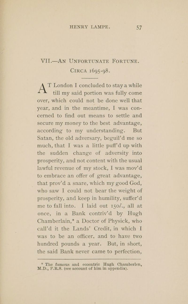 VII.—AN UNFORTUNATE FORTUNE. CIRCA 1695-98. T London I concluded to stay a while till my said portion was fully come over, which could not be done well that year, and in the meantime, I was con- cerned to find out means to settle and secure my money to the best advantage, according to my understanding. But Satan, the old adversary, beguil’d me so much, that I was a little puff’d up with the sudden change of adversity into prosperity, and not content with the usual lawful revenue of my stock, I was mov’d to embrace an offer of great advantage, that prov’d a snare, which my good God, who saw I could not bear the weight of prosperity, and keep in humility, suffer’d me to fall into. I laid out 150/., all at once, in a Bank contrivd by Hugh Chamberlain,* a Doctor of Physick, who call’d it the Lands’ Credit, in which I was to be an officer, and to have two hundred pounds a year. But, in short, the said Bank never came to perfection, * The famous and eccentric Hugh Chamberlen, M.D., F.R.S. (see account of him in appendix).