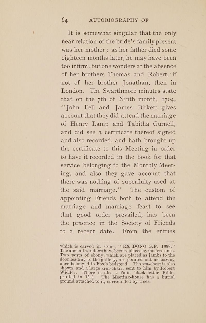 It is somewhat singular that the only near relation of the bride’s family present was her mother; as her father died some eighteen months later, he may have been too infirm, but one wonders at the absence of her brothers Thomas and Robert, ‘if not of her brother Jonathan, then in London. The Swarthmore minutes state that on the 7th of Ninth month, 1704, ‘‘John Fell and James Birkett gives account that they did attend the marriage of Henry Lamp and Tabitha Gurnell, and did see a certificate thereof signed and also recorded, and hath brought up the certificate to this Meeting in order to have it recorded in the book for that service belonging to the Monthly Meet- ing, and also they gave account that there was nothing of superfluity used at the said marriage.’’ The custom of appointing Friends both to attend the marriage and marriage feast to see that good order prevailed, has been the practice in the Society of Friends to. a récént Gates Proms the: entice: which is carved in stone, “‘ EX DONO G.F., 1688.” The ancient windows have been replaced by modern ones. Two posts of ebony, which are placed as jambs to the door leading to the gallery, are pointed out as having once belonged to Fox’s bedstead. His sea-chest is also shown, and a large arm-chair, sent to him by Robert Widder. There is also a folio black-letter Bible, printed in 1541. The Meeting-house has a burial ground attached to it, surrounded by trees.