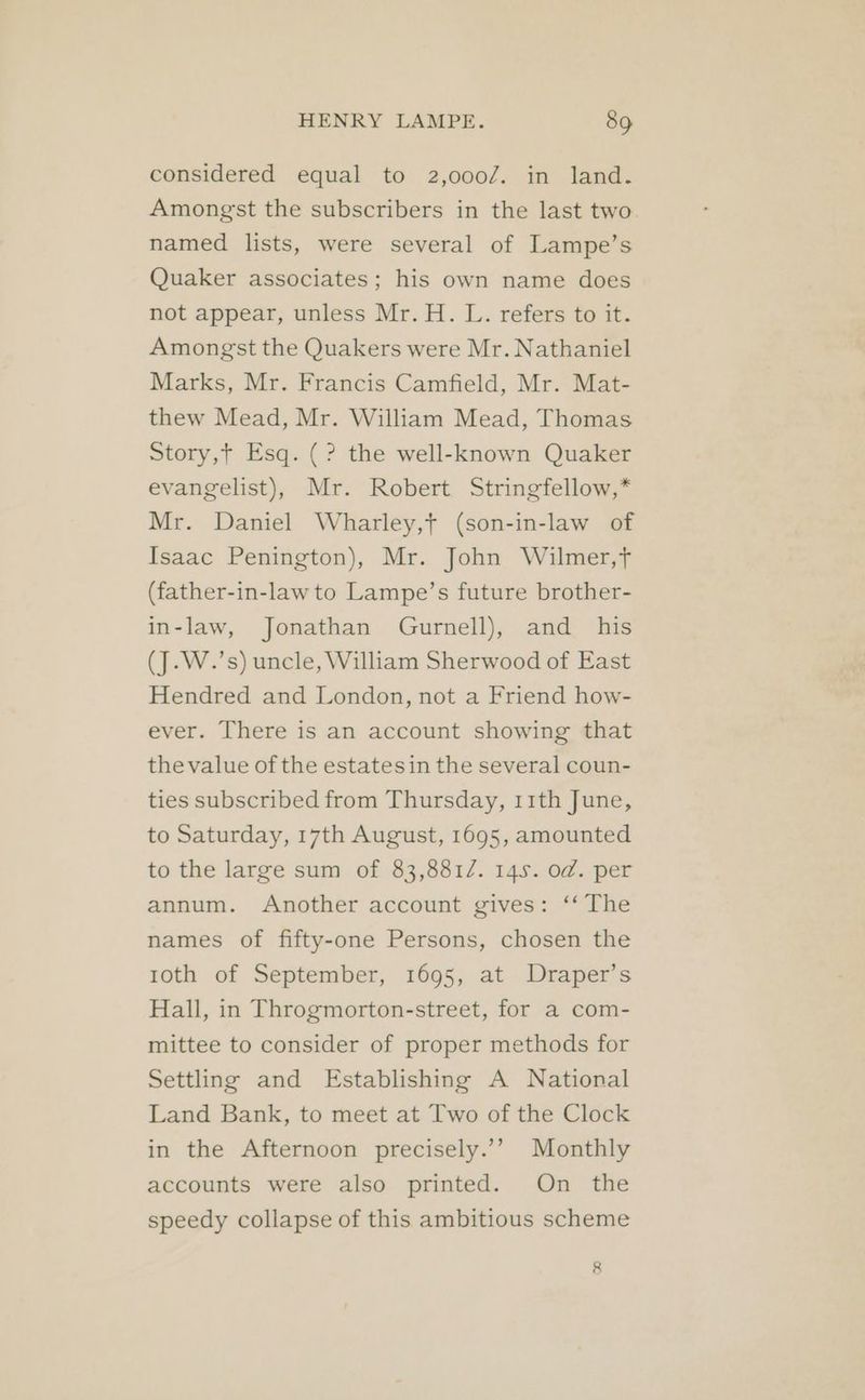 considered equal to 2,000/. in land. Amongst the subscribers in the last two named lists, were several of Lampe’s Quaker associates; his own name does not appear, unless Mr. H. L. refers to it. Amongst the Quakers were Mr. Nathaniel Marks, Mr. Francis Camfield, Mr. Mat- thew Mead, Mr. William Mead, Thomas Story,t Esq. (? the well-known Quaker evangelist), Mr. Robert Stringfellow,* Mr. Daniel Wharley,t (son-in-law of Isaac Penington), Mr. John Wilmer,f (father-in-law to Lampe’s future brother- in-law, Jonathan Gurnell), and his (J.W.’s) uncle, William Sherwood of East Hendred and London, not a Friend how- ever. There is an account showing that the value of the estates in the several coun- ties subscribed from Thursday, 11th June, to Saturday, 17th August, 1695, amounted to the large sum of 83,8812. 145. od. per annum. Another account gives: ‘‘ The names of fifty-one Persons, chosen the roth of September, 1695, at Draper’s Hall, in Throgmorton-street, for a com- mittee to consider of proper methods for Settling and Establishing A National Land Bank, to meet at Two of the Clock in the Afternoon precisely.’’ Monthly accounts were also printed. On the speedy collapse of this ambitious scheme 8