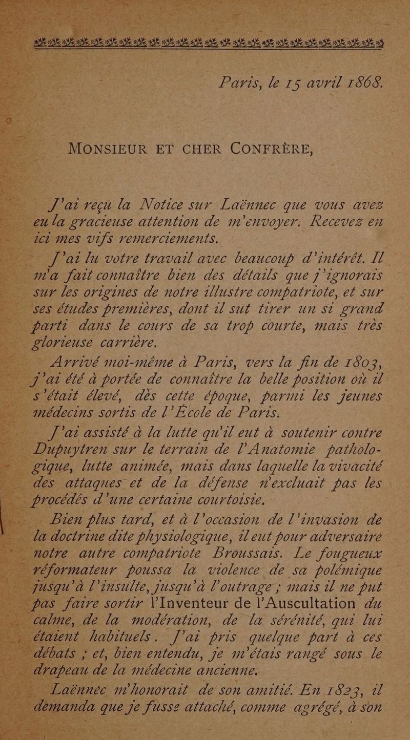 J' at reçu la Notice sur Laënnec que vous avez Da RER attention de m'envoyer. Recevez en es études premières, dont il sut tirer un si grand arti dans le cours de sa trop courte, mais très olorteuse carrière. MA été à portée de connaître la belle position oùt il Jecins sortis de l Ecole de ie a at assisté à la lutte quil eut à à soutenir contre al’ ue , jusqu'à l se 27770 Fu ne A ire sortir \'Inventeur de l’Auscultation 4x e, de la modération, de la sérénité, qu? lui habituels. J'ai ris. quelque part dues » peau de la inédecine ancienne, méhonorait de son amitié. En 182 3 a fusse attaché, corne AQVÉZÉ, à SON