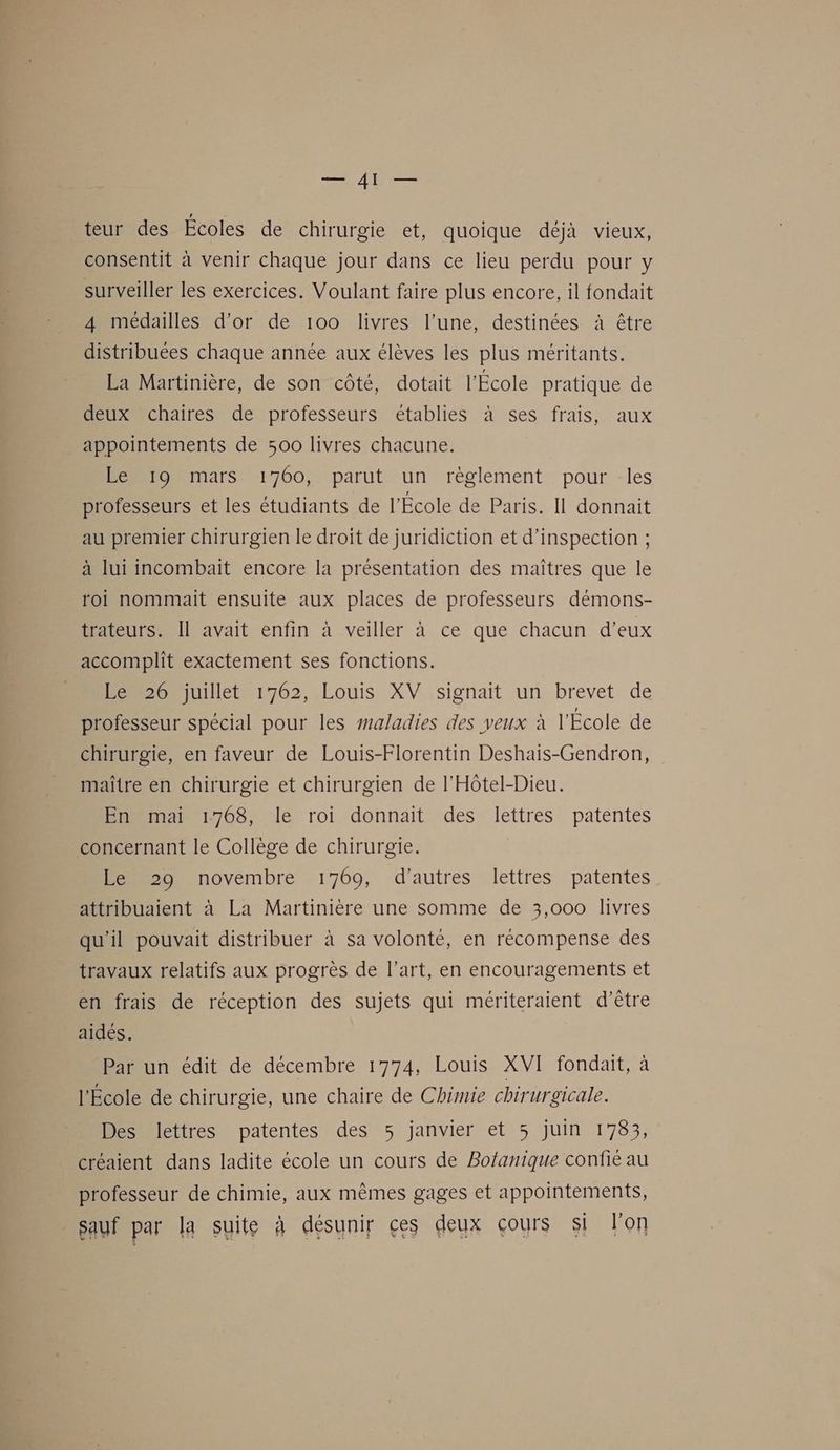 — AI — teur des Écoles de chirurgie et, quoique déjà vieux, consentit à venir chaque jour dans ce lieu perdu pour y surveiller les exercices. Voulant faire plus encore, il fondait 4 médailles d’or de 100 livres l’une, destinées à être distribuées chaque année aux élèves les plus méritants. La Martinière, de son côté, dotait l'École pratique de deux chaires de professeurs établies à ses frais, aux appointements de 500 livres chacune. Le 19 mars 1760, parut un règlement pour les professeurs et les étudiants de l'École de Paris. Il donnait au premier chirurgien le droit de juridiction et d'inspection ; à lui incombait encore la présentation des maîtres que le roi nommait ensuite aux places de professeurs démons- trateurs. Il avait enfin à veiller à ce que chacun d’eux accomplit exactement ses fonctions. Le 26 juillet 1762, Louis XV signait un brevet de professeur spécial pour les maladies des veux à l'École de chirurgie, en faveur de Louis-Florentin Deshais-Gendron, maître en chirurgie et chirurgien de l'Hôtel-Dieu. En mai 1768, le roi donnait des lettres patentes concernant le Collège de chirurgie. Le 29 novembre 1769, d'autres lettres patentes attribuaient à La Martinière une somme de 3,000 livres qu'il pouvait distribuer à sa volonté, en récompense des travaux relatifs aux progrès de l’art, en encouragements et en frais de réception des sujets qui mériteraient d’être aidés. Par un édit de décembre 1774, Louis XVI fondait, à l'École de chirurgie, une chaire de Chimie chirurgicale. Des lettres patentes des 5 janvier et 5 juin 1783, créaient dans ladite école un cours de Bofanique confié au professeur de chimie, aux mêmes gages et appointements, sauf par la suite à désunir ces deux çours si lon