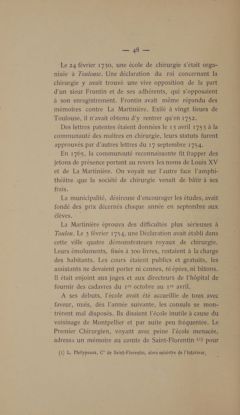 Le 24 février 1730, une école de chirurgie s'était orga- nisée à Zoulouse. Une déclaration du roi concernant la chirurgie y avait trouvé une vive opposition de la part d'un sieur Frontin et de ses adhérents, qui s’opposaient à son enregistrement. Frontin avait même répandu des mémoires contre La Martinière. Exilé à vingt lieues de Toulouse, il n’avait obtenu d'y rentrer qu’en 1752. Des lettres patentes étaient données le 13 avril 1753 à la communaute des maîtres en chirurgie, leurs statuts furent approuvés par d’autres lettres du 17 septembre 1754. En 1765, la communauté reconnaissante fit frapper des jetons de présence portant au revers les noms de Louis XV et de La Martinière. On voyait sur l’autre face l’amphi- théâtre que la société de chirurgie venait de bâtir à ses frais. La municipalité, désireuse d'encourager les études, avait fondé des prix décernés chaque année en septembre aux OT CSS La Martinière éprouva des difficultés plus sérieuses à Toulon. Le 3 février 1754, une Declaration avait établi dans cette ville quatre démonstrateurs royaux de chirurgie. Leurs émoluments, fixés à 300 livres, restaient à la charge des habitants. Les cours étaient publics et gratuits, les assistants ne devaient porter ni cannes, ni épées, n1 bâtons. Il était enjoint aux juges et aux directeurs de l'hôpital de fournir des cadavres du 1e: octobre au 1° avril. A ses débuts, l’école avait été accueillie de tous avec _faveur, mais, dès l’année suivante, les consuls se mon- trérent mal disposés. Ils disaient l’école inutile à cause du voisinage de Montpellier et par suite peu fréquentée. Le Premier Chirurgien, voyant avec peine l’école menacée, adressi un mémoire au comte de Saint-Florentin () pour