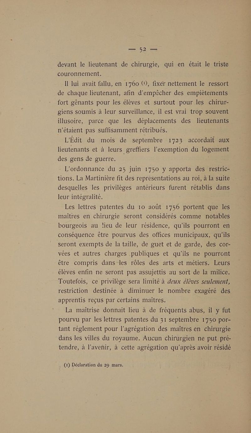 he devant le lieutenant de chirurgie, qui en était le triste couronnement. Il lui avait fallu, en 1760 G), fixer nettement le ressort de chaque lieutenant, afin d’empècher des empiètements fort gènants pour les élèves et surtout pour les chirur- giens soumis à leur surveillance, 1l est vrai trop souvent illusoire, parce que les déplacements des lJieutenants n'étaient pas suffisamment rétribués. L'Édit du mois de septembre 1723 accordait aux lieutenants et à leurs _greffiers l'exemption du logement des gens de guerre. L'ordonnance du 253 juin 1750 y apporta des restric- tions. La Martinière fit des représentations au roi, à la suite desquelles les privilèges antérieurs furent rétablis dans leur intégralité. Les lettres patentes du 10 août 1756 portent que les maîtres en chirurgie seront considérés comme notables bourgeois au lieu de leur résidence, qu'ils pourront en conséquence être pourvus des offices municipaux, qu'ils seront exempts de la taille, de guet et de garde, des cor- vées et autres charges publiques et qu’ils ne pourront être compris dans les rôles des arts et métiers. Leurs élèves enfin ne seront pas assujettis au sort de la milice. Toutefois, ce privilège sera limité à deux élèves seulement, restriction destinée à diminuer le nombre exagéré des apprentis reçus par certains maitres. La maîtrise donnait lieu à de fréquents abus, il y fut pourvu par les lettres patentes du 31 septembre 1750 por- tant réglement pour l'agrégation des maîtres en chirurgie dans les villes du royaume. Aucun chirurgien ne put pré- tendre, à l'avenir, à cette agrégation qu'après avoir résidé (1) Déclaration du 29 mars.