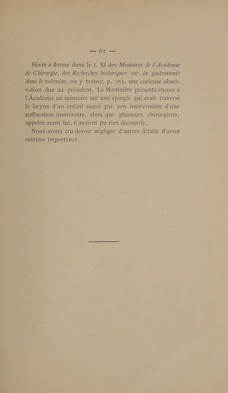 Re Hévin a donné dans le t. XI des Mémoires de l’Académie de Chirurgie, des Recherches historiques sur .la gastrotomie dans le volvulus, on y trouve, p. 355, une curieuse obser- vation due au président. La Martinière présenta encore à l'Académie un mémoire sur une épingle qui avait traversé le larynx d’un enfant sauvé par son intervention d’une suffocation imminente, alors que plusieurs chirurgiens, appelés avant lui, n'avaient pu rien decouvrir. | Nous avons cru devoir négliger d'autres détails d'assez minime importance.
