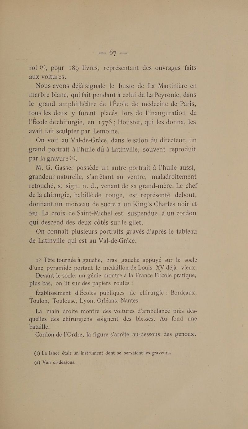 roi G), pour 189 livres, représentant des ouvrages faits aux voitures. Nous avons déjà signalé le buste de La Martinière en marbre blanc, qui fait pendant à celui de La Peyronie, dans le grand amphithéâtre de l'École de médecine de Paris, tous les deux y furent placés lors de l'inauguration de l'École de chirurgie, en 1776 ; Houstet, qui les donna, les avait fait sculpter par Lemoine. On voit au Val-de-Grâce, dans le salon du directeur, un grand portrait à l'huile dû à Latinville, souvent reproduit par la gravure @). M. G. Gasser possède un autre portrait à l'huile aussi, grandeur naturelle, s’arrêétant au ventre, maladroitement retouché, s. sign. n. d., venant de sa grand-mère. Le chef de la chirurgie, habillé de rouge, est représenté debout, donnant un morceau de sucre à un King’s Charles noir et feu. La croix de Saint-Michel est suspendue à un cordon qui descend des deux côtés sur le gilet. On connaît plusieurs portraits gravés d’après le tableau de Latinville qui est au Val-de-Grâce. 1° Tête tournée a gauche, bras gauche appuyé sur le socle d’une pyramide portant le médaillon de Louis XV déja vieux. Devant le socle, un génie montre à la France l’École pratique, plus bas, on lit sur des papiers roulés : Établissement d'Écoles publiques de chirurgie : Bordeaux, Toulon, Toulouse, Lyon, Orléans, Nantes. La main droite montre des voitures d’ambulance pres des- quelles des chirurgiens soignent des blessés. Au fond une bataille. Cordon de l'Ordre, la figure s'arrête au-dessous des genoux. (1) La lance était un instrument dont se servaient les graveurs. (2) Voir ci-dessous,