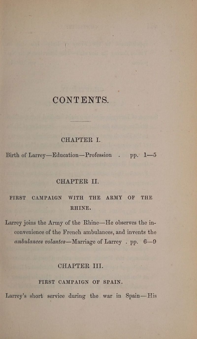 CONTENTS. CHAPTER LI. Birth of Larrey—Education—Profession . pp. 1—5 CHAPTER II. FIRST CAMPAIGN WITH THE ARMY OF THE RHINE. Larrey joins the Army of the Rhine—He observes the in- convenience of the French ambulances, and invents the ambulances volantes— Marriage of Larrey . pp. 6—9 CHAPTER III. FIRST CAMPAIGN OF SPAIN. Larrey’s short service during the war in Spain— His