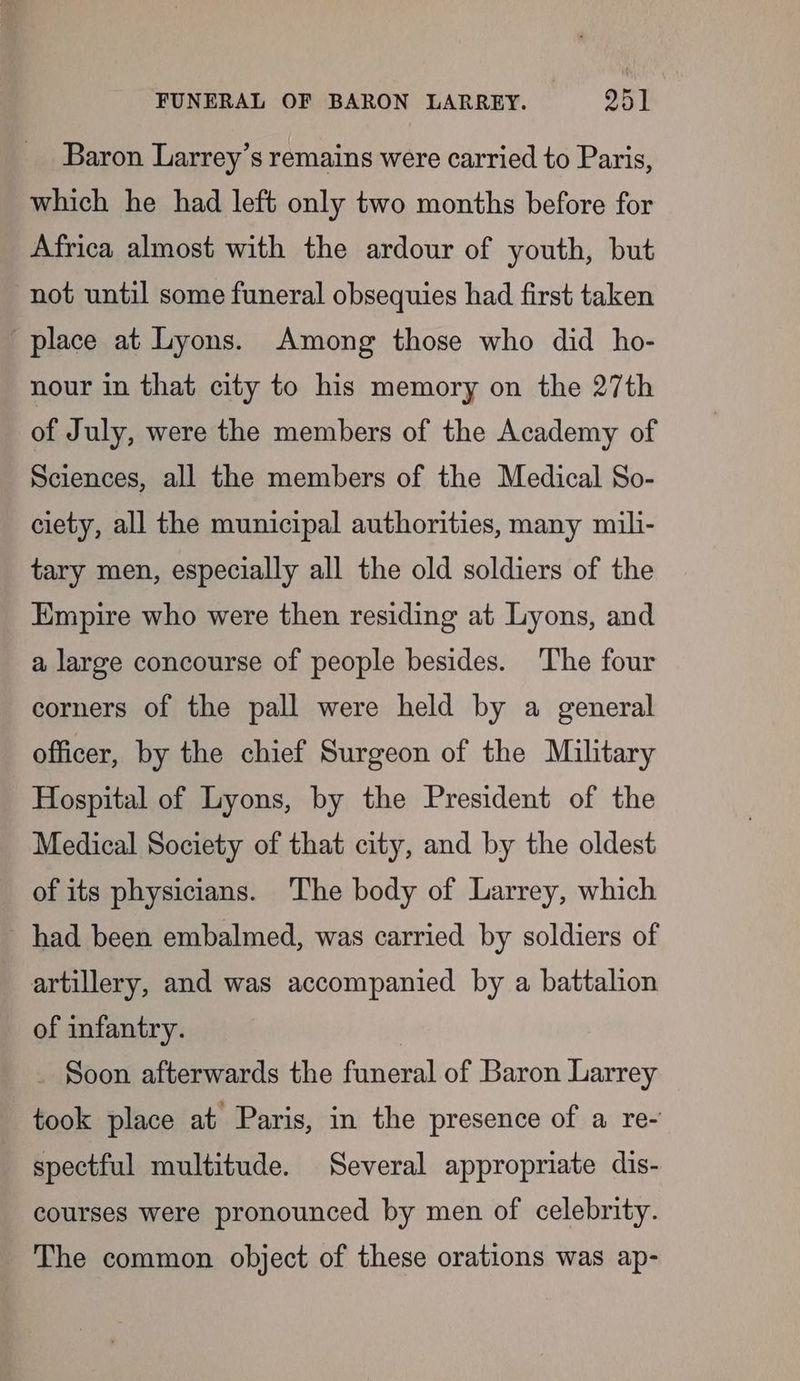 Baron Larrey’s remains were carried to Paris, which he had left only two months before for Africa almost with the ardour of youth, but not until some funeral obsequies had first taken place at Lyons. Among those who did ho- nour in that city to his memory on the 27th of July, were the members of the Academy of Sciences, all the members of the Medical So- ciety, all the municipal authorities, many mili- tary men, especially all the old soldiers of the Empire who were then residing at Lyons, and a large concourse of people besides. ‘The four corners of the pall were held by a general officer, by the chief Surgeon of the Military Hospital of Lyons, by the President of the Medical Society of that city, and by the oldest of its physicians. The body of Larrey, which had been embalmed, was carried by soldiers of artillery, and was accompanied by a battalion of infantry. Soon afterwards the funeral of Baron Larrey took place at Paris, in the presence of a re- spectful multitude. Several appropriate dis- courses were pronounced by men of celebrity. The common object of these orations was ap-